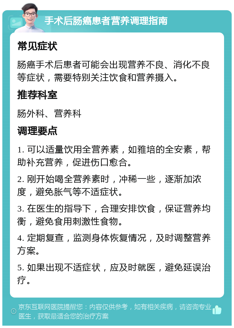 手术后肠癌患者营养调理指南 常见症状 肠癌手术后患者可能会出现营养不良、消化不良等症状，需要特别关注饮食和营养摄入。 推荐科室 肠外科、营养科 调理要点 1. 可以适量饮用全营养素，如雅培的全安素，帮助补充营养，促进伤口愈合。 2. 刚开始喝全营养素时，冲稀一些，逐渐加浓度，避免胀气等不适症状。 3. 在医生的指导下，合理安排饮食，保证营养均衡，避免食用刺激性食物。 4. 定期复查，监测身体恢复情况，及时调整营养方案。 5. 如果出现不适症状，应及时就医，避免延误治疗。