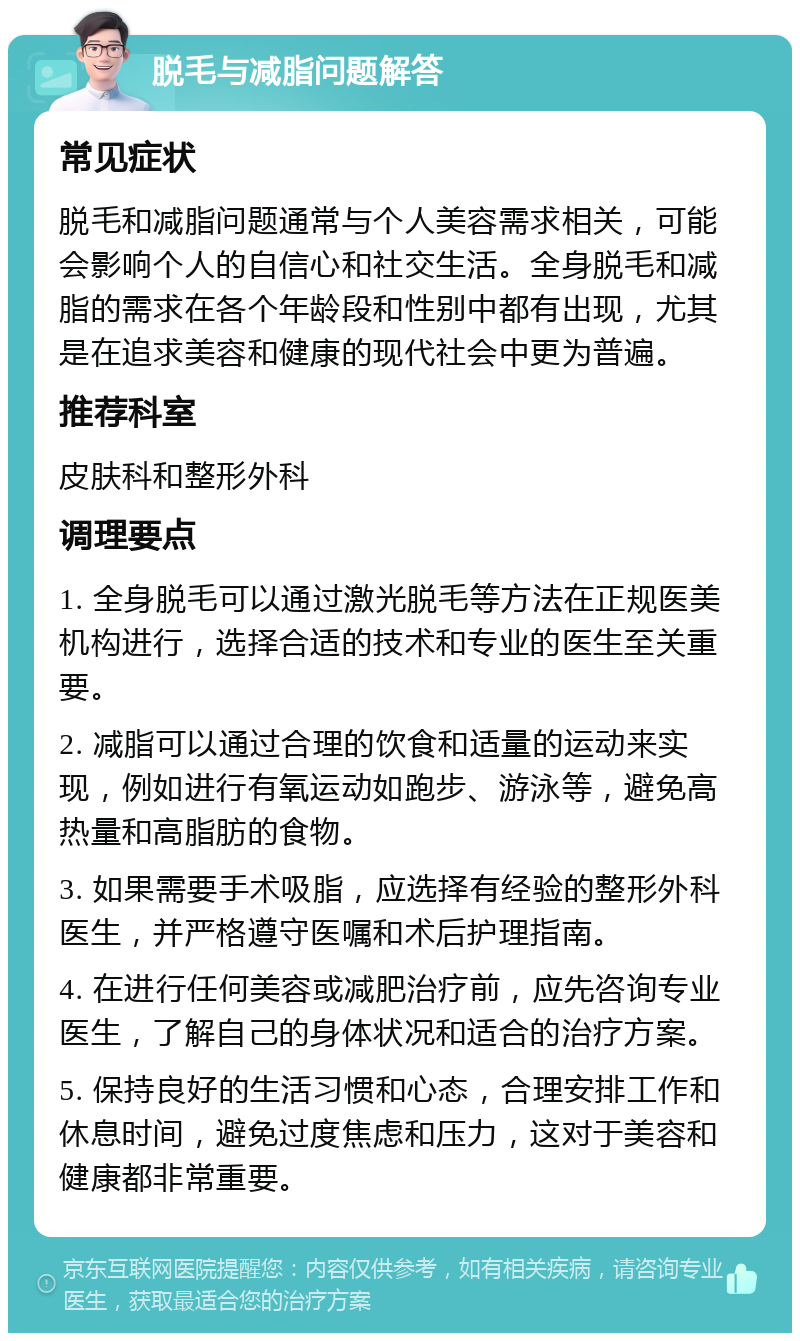 脱毛与减脂问题解答 常见症状 脱毛和减脂问题通常与个人美容需求相关，可能会影响个人的自信心和社交生活。全身脱毛和减脂的需求在各个年龄段和性别中都有出现，尤其是在追求美容和健康的现代社会中更为普遍。 推荐科室 皮肤科和整形外科 调理要点 1. 全身脱毛可以通过激光脱毛等方法在正规医美机构进行，选择合适的技术和专业的医生至关重要。 2. 减脂可以通过合理的饮食和适量的运动来实现，例如进行有氧运动如跑步、游泳等，避免高热量和高脂肪的食物。 3. 如果需要手术吸脂，应选择有经验的整形外科医生，并严格遵守医嘱和术后护理指南。 4. 在进行任何美容或减肥治疗前，应先咨询专业医生，了解自己的身体状况和适合的治疗方案。 5. 保持良好的生活习惯和心态，合理安排工作和休息时间，避免过度焦虑和压力，这对于美容和健康都非常重要。