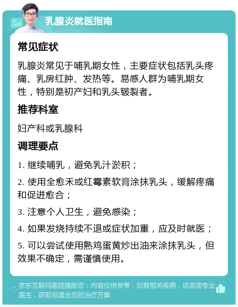 乳腺炎就医指南 常见症状 乳腺炎常见于哺乳期女性，主要症状包括乳头疼痛、乳房红肿、发热等。易感人群为哺乳期女性，特别是初产妇和乳头皲裂者。 推荐科室 妇产科或乳腺科 调理要点 1. 继续哺乳，避免乳汁淤积； 2. 使用全愈禾或红霉素软膏涂抹乳头，缓解疼痛和促进愈合； 3. 注意个人卫生，避免感染； 4. 如果发烧持续不退或症状加重，应及时就医； 5. 可以尝试使用熟鸡蛋黄炒出油来涂抹乳头，但效果不确定，需谨慎使用。