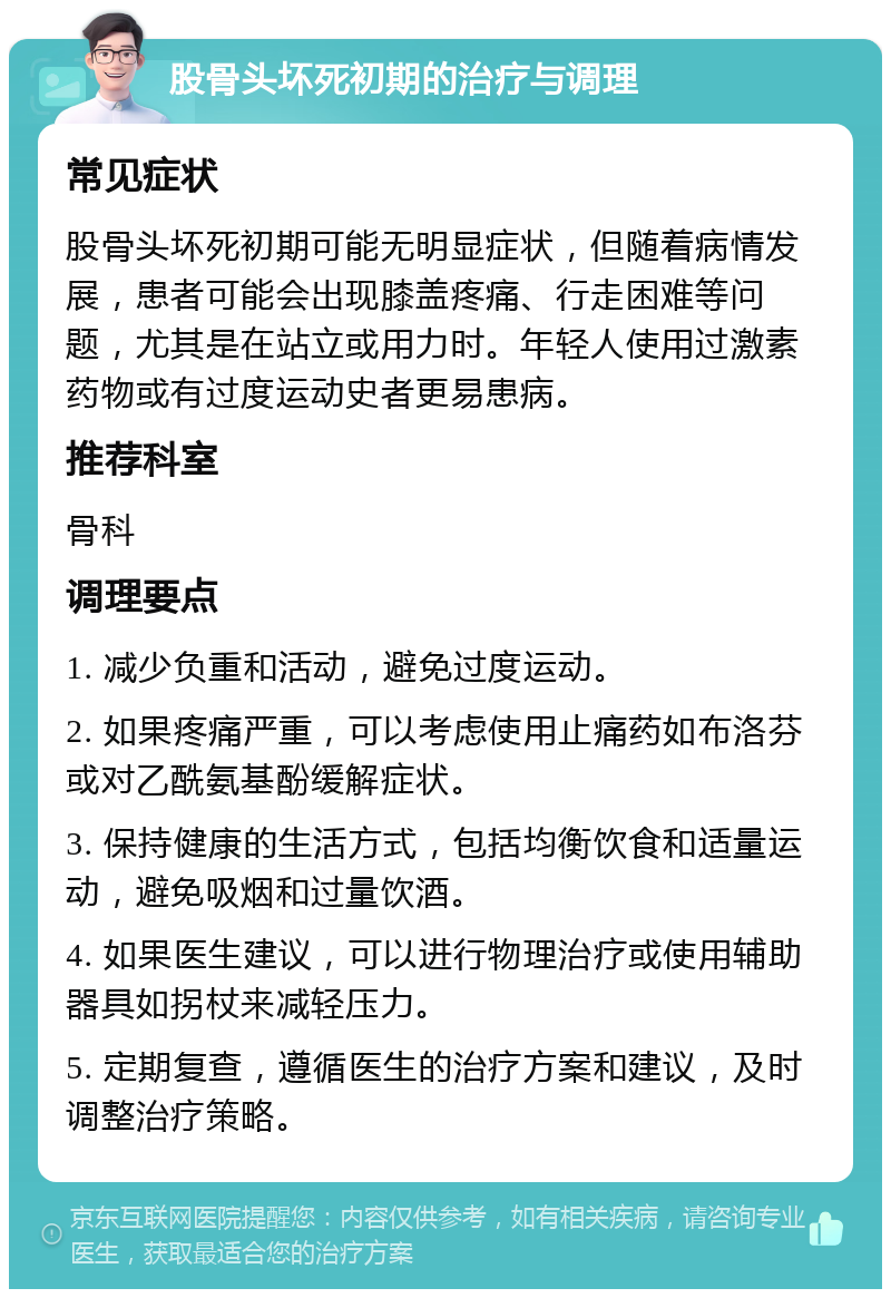 股骨头坏死初期的治疗与调理 常见症状 股骨头坏死初期可能无明显症状，但随着病情发展，患者可能会出现膝盖疼痛、行走困难等问题，尤其是在站立或用力时。年轻人使用过激素药物或有过度运动史者更易患病。 推荐科室 骨科 调理要点 1. 减少负重和活动，避免过度运动。 2. 如果疼痛严重，可以考虑使用止痛药如布洛芬或对乙酰氨基酚缓解症状。 3. 保持健康的生活方式，包括均衡饮食和适量运动，避免吸烟和过量饮酒。 4. 如果医生建议，可以进行物理治疗或使用辅助器具如拐杖来减轻压力。 5. 定期复查，遵循医生的治疗方案和建议，及时调整治疗策略。