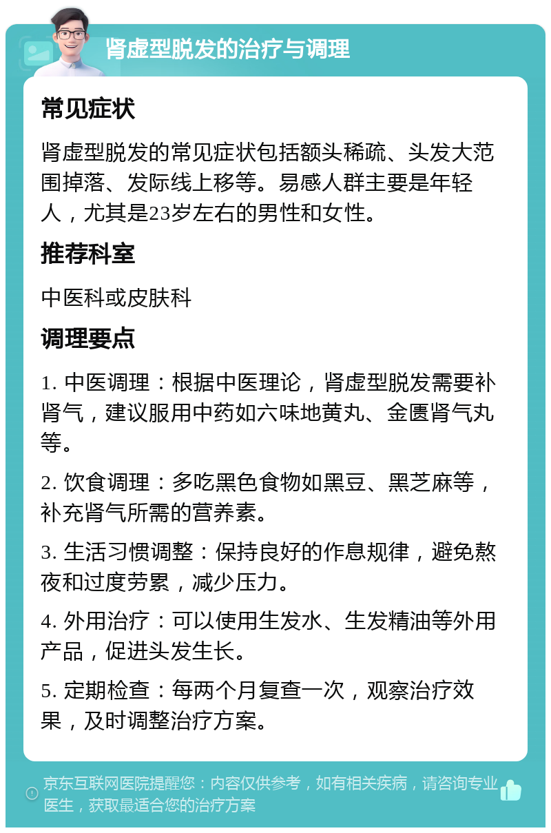 肾虚型脱发的治疗与调理 常见症状 肾虚型脱发的常见症状包括额头稀疏、头发大范围掉落、发际线上移等。易感人群主要是年轻人，尤其是23岁左右的男性和女性。 推荐科室 中医科或皮肤科 调理要点 1. 中医调理：根据中医理论，肾虚型脱发需要补肾气，建议服用中药如六味地黄丸、金匮肾气丸等。 2. 饮食调理：多吃黑色食物如黑豆、黑芝麻等，补充肾气所需的营养素。 3. 生活习惯调整：保持良好的作息规律，避免熬夜和过度劳累，减少压力。 4. 外用治疗：可以使用生发水、生发精油等外用产品，促进头发生长。 5. 定期检查：每两个月复查一次，观察治疗效果，及时调整治疗方案。