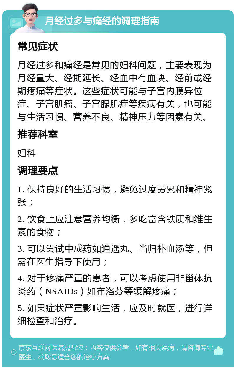 月经过多与痛经的调理指南 常见症状 月经过多和痛经是常见的妇科问题，主要表现为月经量大、经期延长、经血中有血块、经前或经期疼痛等症状。这些症状可能与子宫内膜异位症、子宫肌瘤、子宫腺肌症等疾病有关，也可能与生活习惯、营养不良、精神压力等因素有关。 推荐科室 妇科 调理要点 1. 保持良好的生活习惯，避免过度劳累和精神紧张； 2. 饮食上应注意营养均衡，多吃富含铁质和维生素的食物； 3. 可以尝试中成药如逍遥丸、当归补血汤等，但需在医生指导下使用； 4. 对于疼痛严重的患者，可以考虑使用非甾体抗炎药（NSAIDs）如布洛芬等缓解疼痛； 5. 如果症状严重影响生活，应及时就医，进行详细检查和治疗。