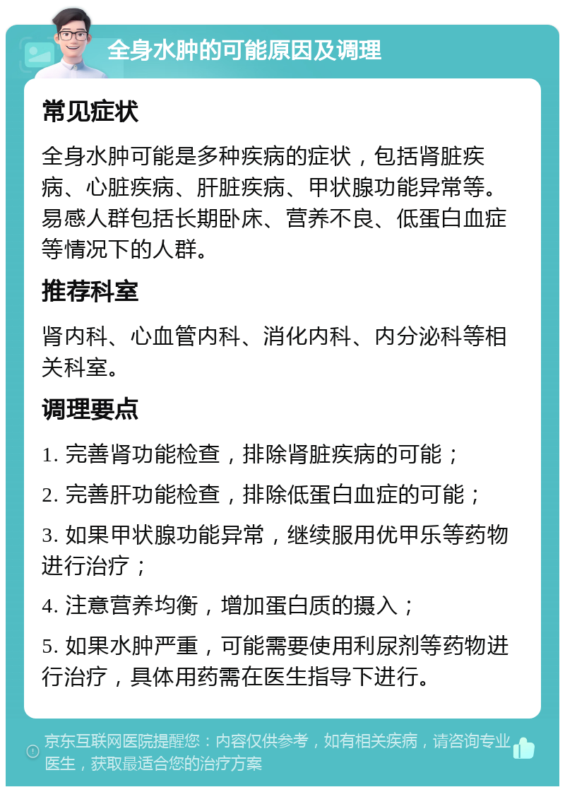 全身水肿的可能原因及调理 常见症状 全身水肿可能是多种疾病的症状，包括肾脏疾病、心脏疾病、肝脏疾病、甲状腺功能异常等。易感人群包括长期卧床、营养不良、低蛋白血症等情况下的人群。 推荐科室 肾内科、心血管内科、消化内科、内分泌科等相关科室。 调理要点 1. 完善肾功能检查，排除肾脏疾病的可能； 2. 完善肝功能检查，排除低蛋白血症的可能； 3. 如果甲状腺功能异常，继续服用优甲乐等药物进行治疗； 4. 注意营养均衡，增加蛋白质的摄入； 5. 如果水肿严重，可能需要使用利尿剂等药物进行治疗，具体用药需在医生指导下进行。