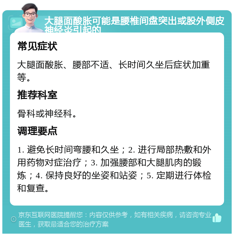 大腿面酸胀可能是腰椎间盘突出或股外侧皮神经炎引起的 常见症状 大腿面酸胀、腰部不适、长时间久坐后症状加重等。 推荐科室 骨科或神经科。 调理要点 1. 避免长时间弯腰和久坐；2. 进行局部热敷和外用药物对症治疗；3. 加强腰部和大腿肌肉的锻炼；4. 保持良好的坐姿和站姿；5. 定期进行体检和复查。