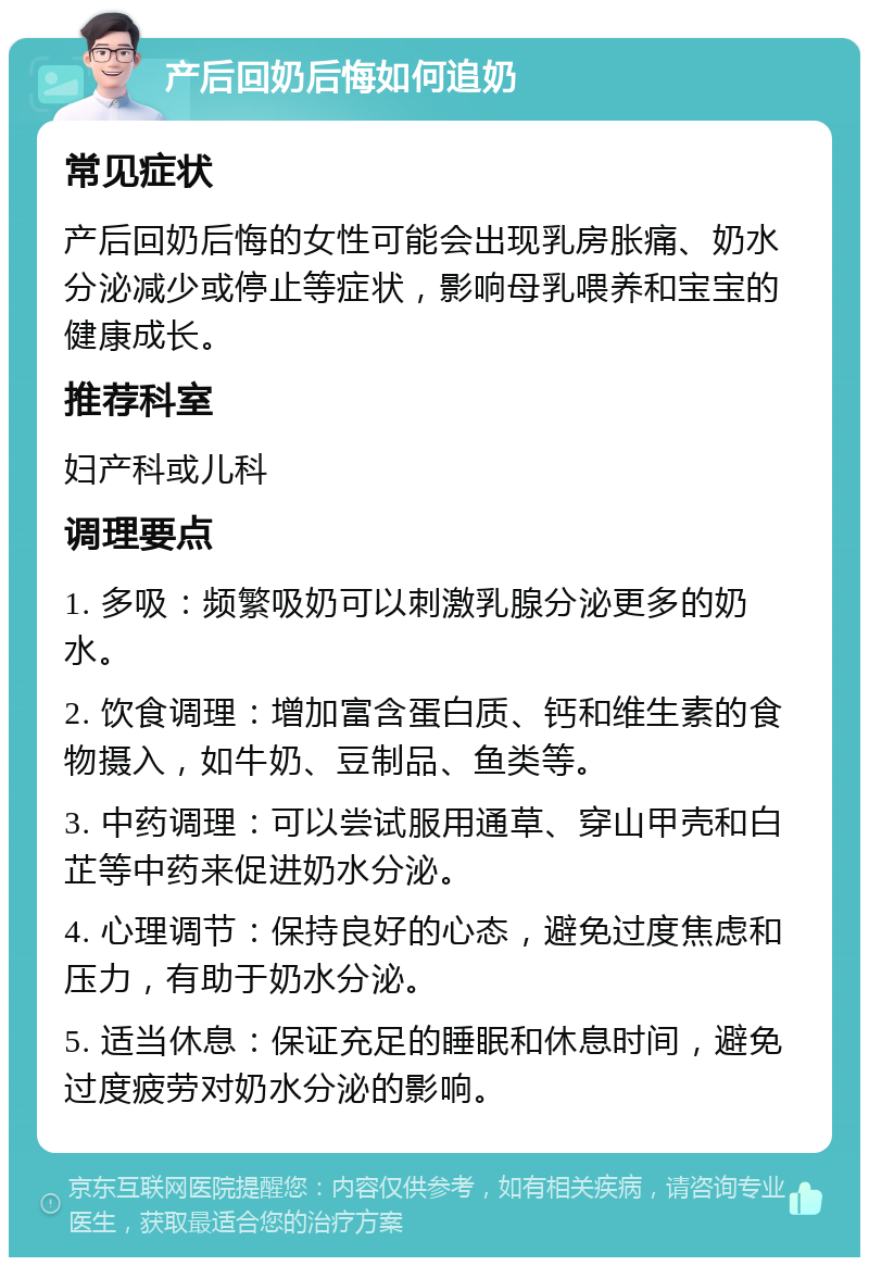 产后回奶后悔如何追奶 常见症状 产后回奶后悔的女性可能会出现乳房胀痛、奶水分泌减少或停止等症状，影响母乳喂养和宝宝的健康成长。 推荐科室 妇产科或儿科 调理要点 1. 多吸：频繁吸奶可以刺激乳腺分泌更多的奶水。 2. 饮食调理：增加富含蛋白质、钙和维生素的食物摄入，如牛奶、豆制品、鱼类等。 3. 中药调理：可以尝试服用通草、穿山甲壳和白芷等中药来促进奶水分泌。 4. 心理调节：保持良好的心态，避免过度焦虑和压力，有助于奶水分泌。 5. 适当休息：保证充足的睡眠和休息时间，避免过度疲劳对奶水分泌的影响。