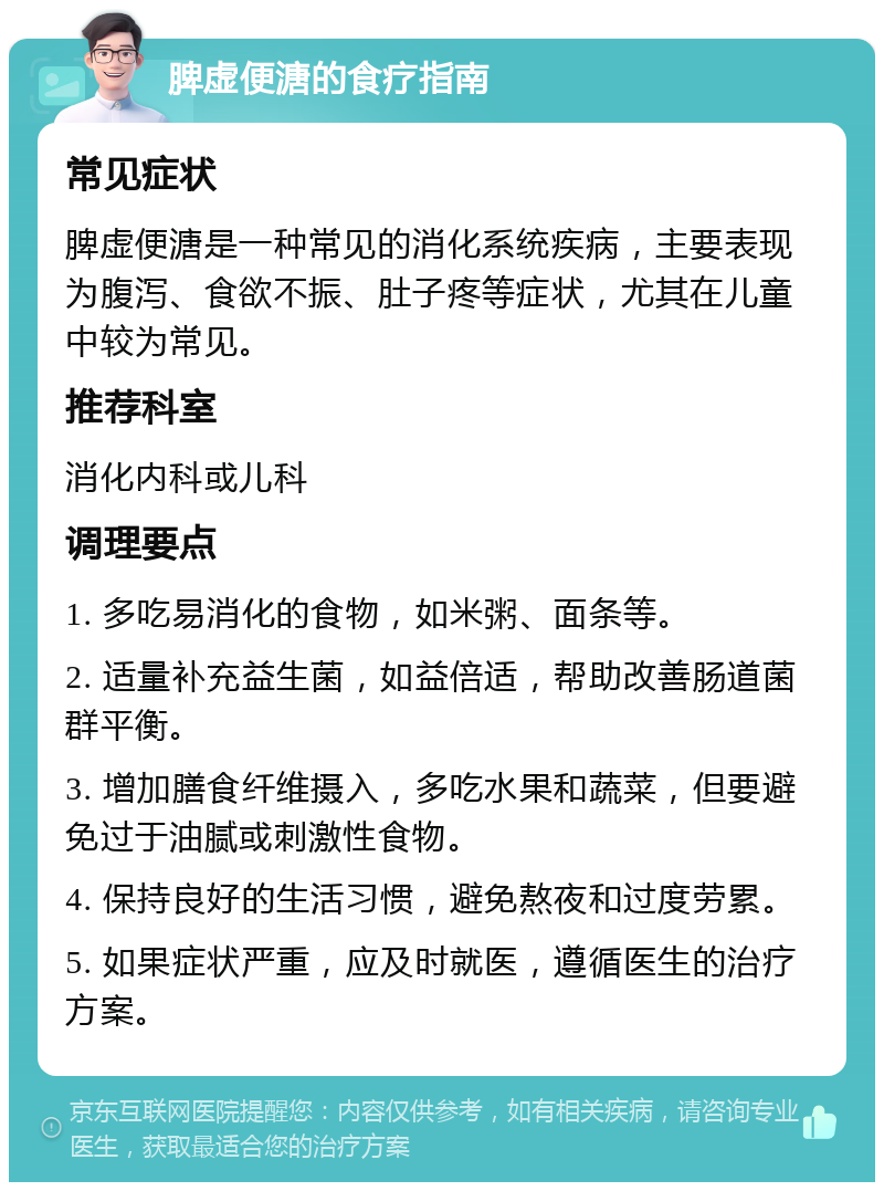 脾虚便溏的食疗指南 常见症状 脾虚便溏是一种常见的消化系统疾病，主要表现为腹泻、食欲不振、肚子疼等症状，尤其在儿童中较为常见。 推荐科室 消化内科或儿科 调理要点 1. 多吃易消化的食物，如米粥、面条等。 2. 适量补充益生菌，如益倍适，帮助改善肠道菌群平衡。 3. 增加膳食纤维摄入，多吃水果和蔬菜，但要避免过于油腻或刺激性食物。 4. 保持良好的生活习惯，避免熬夜和过度劳累。 5. 如果症状严重，应及时就医，遵循医生的治疗方案。