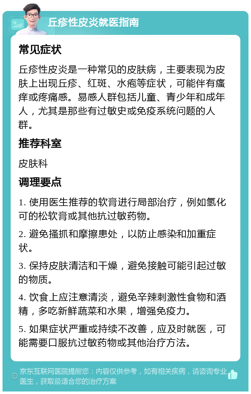 丘疹性皮炎就医指南 常见症状 丘疹性皮炎是一种常见的皮肤病，主要表现为皮肤上出现丘疹、红斑、水疱等症状，可能伴有瘙痒或疼痛感。易感人群包括儿童、青少年和成年人，尤其是那些有过敏史或免疫系统问题的人群。 推荐科室 皮肤科 调理要点 1. 使用医生推荐的软膏进行局部治疗，例如氢化可的松软膏或其他抗过敏药物。 2. 避免搔抓和摩擦患处，以防止感染和加重症状。 3. 保持皮肤清洁和干燥，避免接触可能引起过敏的物质。 4. 饮食上应注意清淡，避免辛辣刺激性食物和酒精，多吃新鲜蔬菜和水果，增强免疫力。 5. 如果症状严重或持续不改善，应及时就医，可能需要口服抗过敏药物或其他治疗方法。