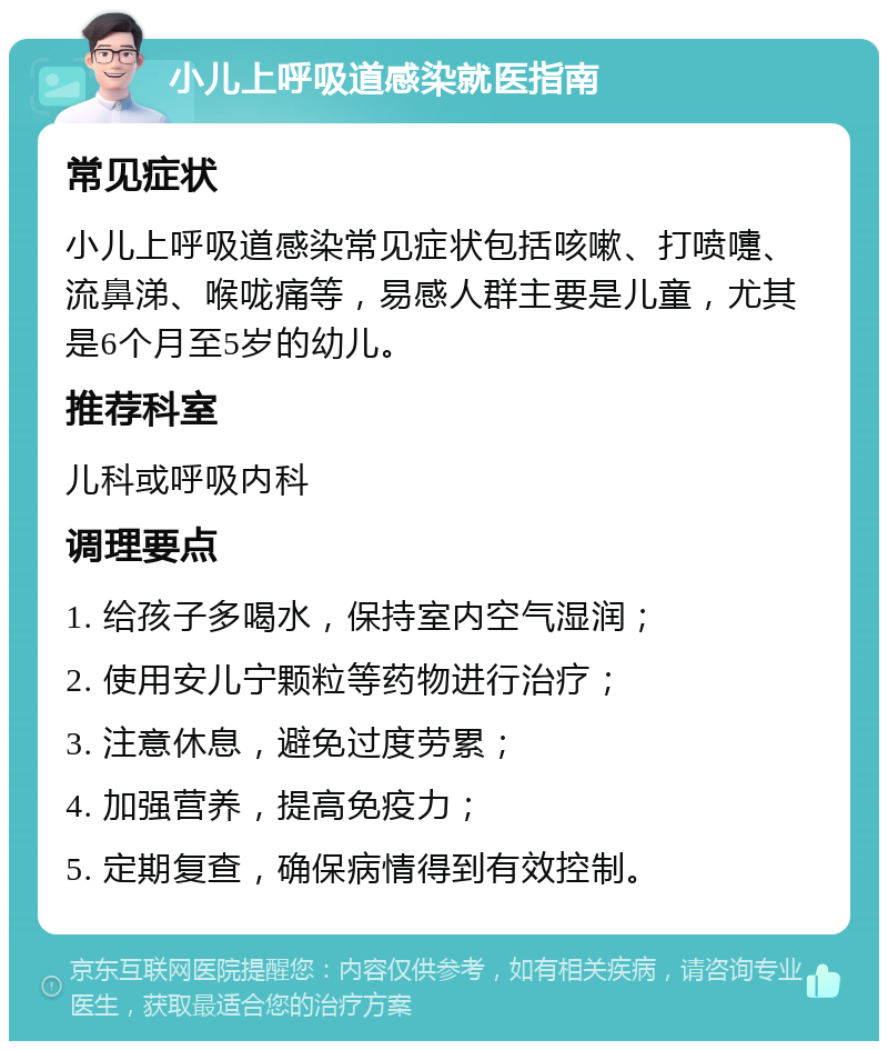 小儿上呼吸道感染就医指南 常见症状 小儿上呼吸道感染常见症状包括咳嗽、打喷嚏、流鼻涕、喉咙痛等，易感人群主要是儿童，尤其是6个月至5岁的幼儿。 推荐科室 儿科或呼吸内科 调理要点 1. 给孩子多喝水，保持室内空气湿润； 2. 使用安儿宁颗粒等药物进行治疗； 3. 注意休息，避免过度劳累； 4. 加强营养，提高免疫力； 5. 定期复查，确保病情得到有效控制。