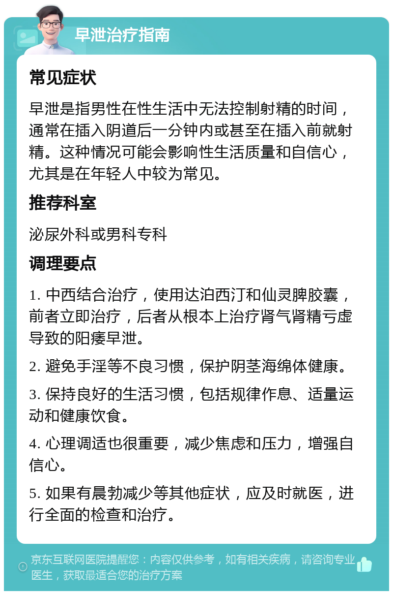 早泄治疗指南 常见症状 早泄是指男性在性生活中无法控制射精的时间，通常在插入阴道后一分钟内或甚至在插入前就射精。这种情况可能会影响性生活质量和自信心，尤其是在年轻人中较为常见。 推荐科室 泌尿外科或男科专科 调理要点 1. 中西结合治疗，使用达泊西汀和仙灵脾胶囊，前者立即治疗，后者从根本上治疗肾气肾精亏虚导致的阳痿早泄。 2. 避免手淫等不良习惯，保护阴茎海绵体健康。 3. 保持良好的生活习惯，包括规律作息、适量运动和健康饮食。 4. 心理调适也很重要，减少焦虑和压力，增强自信心。 5. 如果有晨勃减少等其他症状，应及时就医，进行全面的检查和治疗。