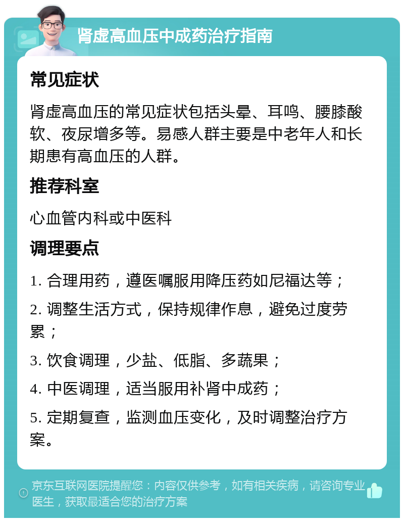 肾虚高血压中成药治疗指南 常见症状 肾虚高血压的常见症状包括头晕、耳鸣、腰膝酸软、夜尿增多等。易感人群主要是中老年人和长期患有高血压的人群。 推荐科室 心血管内科或中医科 调理要点 1. 合理用药，遵医嘱服用降压药如尼福达等； 2. 调整生活方式，保持规律作息，避免过度劳累； 3. 饮食调理，少盐、低脂、多蔬果； 4. 中医调理，适当服用补肾中成药； 5. 定期复查，监测血压变化，及时调整治疗方案。