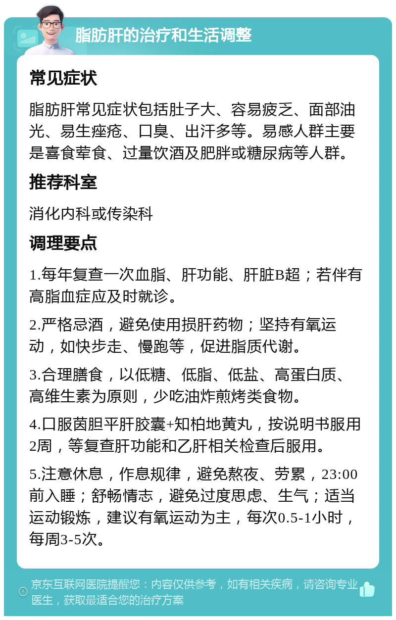 脂肪肝的治疗和生活调整 常见症状 脂肪肝常见症状包括肚子大、容易疲乏、面部油光、易生痤疮、口臭、出汗多等。易感人群主要是喜食荤食、过量饮酒及肥胖或糖尿病等人群。 推荐科室 消化内科或传染科 调理要点 1.每年复查一次血脂、肝功能、肝脏B超；若伴有高脂血症应及时就诊。 2.严格忌酒，避免使用损肝药物；坚持有氧运动，如快步走、慢跑等，促进脂质代谢。 3.合理膳食，以低糖、低脂、低盐、高蛋白质、高维生素为原则，少吃油炸煎烤类食物。 4.口服茵胆平肝胶囊+知柏地黄丸，按说明书服用2周，等复查肝功能和乙肝相关检查后服用。 5.注意休息，作息规律，避免熬夜、劳累，23:00前入睡；舒畅情志，避免过度思虑、生气；适当运动锻炼，建议有氧运动为主，每次0.5-1小时，每周3-5次。