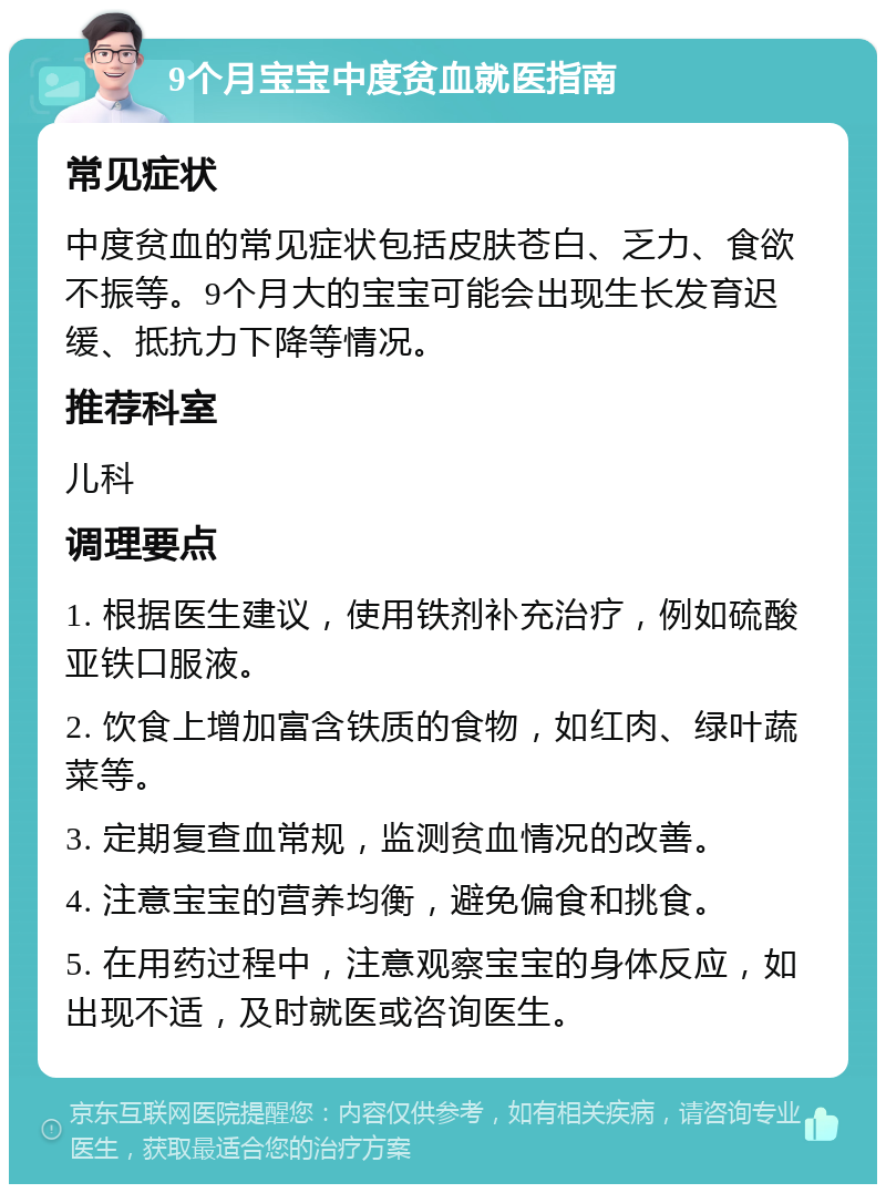 9个月宝宝中度贫血就医指南 常见症状 中度贫血的常见症状包括皮肤苍白、乏力、食欲不振等。9个月大的宝宝可能会出现生长发育迟缓、抵抗力下降等情况。 推荐科室 儿科 调理要点 1. 根据医生建议，使用铁剂补充治疗，例如硫酸亚铁口服液。 2. 饮食上增加富含铁质的食物，如红肉、绿叶蔬菜等。 3. 定期复查血常规，监测贫血情况的改善。 4. 注意宝宝的营养均衡，避免偏食和挑食。 5. 在用药过程中，注意观察宝宝的身体反应，如出现不适，及时就医或咨询医生。