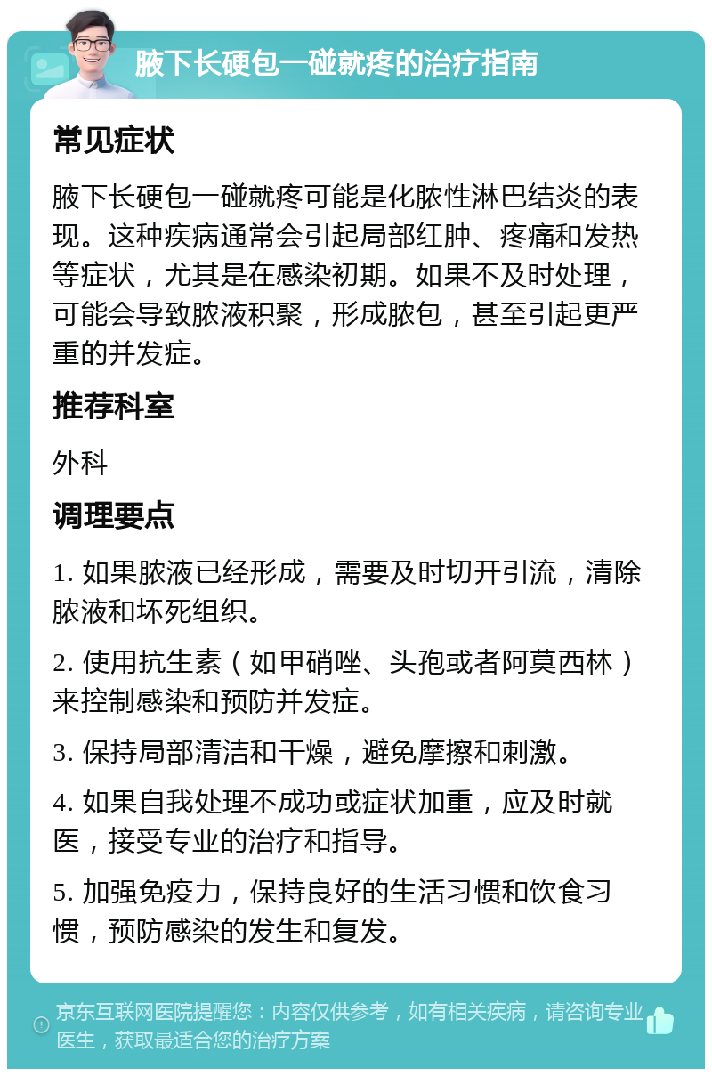 腋下长硬包一碰就疼的治疗指南 常见症状 腋下长硬包一碰就疼可能是化脓性淋巴结炎的表现。这种疾病通常会引起局部红肿、疼痛和发热等症状，尤其是在感染初期。如果不及时处理，可能会导致脓液积聚，形成脓包，甚至引起更严重的并发症。 推荐科室 外科 调理要点 1. 如果脓液已经形成，需要及时切开引流，清除脓液和坏死组织。 2. 使用抗生素（如甲硝唑、头孢或者阿莫西林）来控制感染和预防并发症。 3. 保持局部清洁和干燥，避免摩擦和刺激。 4. 如果自我处理不成功或症状加重，应及时就医，接受专业的治疗和指导。 5. 加强免疫力，保持良好的生活习惯和饮食习惯，预防感染的发生和复发。