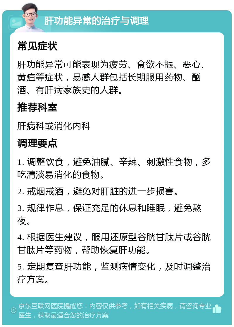 肝功能异常的治疗与调理 常见症状 肝功能异常可能表现为疲劳、食欲不振、恶心、黄疸等症状，易感人群包括长期服用药物、酗酒、有肝病家族史的人群。 推荐科室 肝病科或消化内科 调理要点 1. 调整饮食，避免油腻、辛辣、刺激性食物，多吃清淡易消化的食物。 2. 戒烟戒酒，避免对肝脏的进一步损害。 3. 规律作息，保证充足的休息和睡眠，避免熬夜。 4. 根据医生建议，服用还原型谷胱甘肽片或谷胱甘肽片等药物，帮助恢复肝功能。 5. 定期复查肝功能，监测病情变化，及时调整治疗方案。