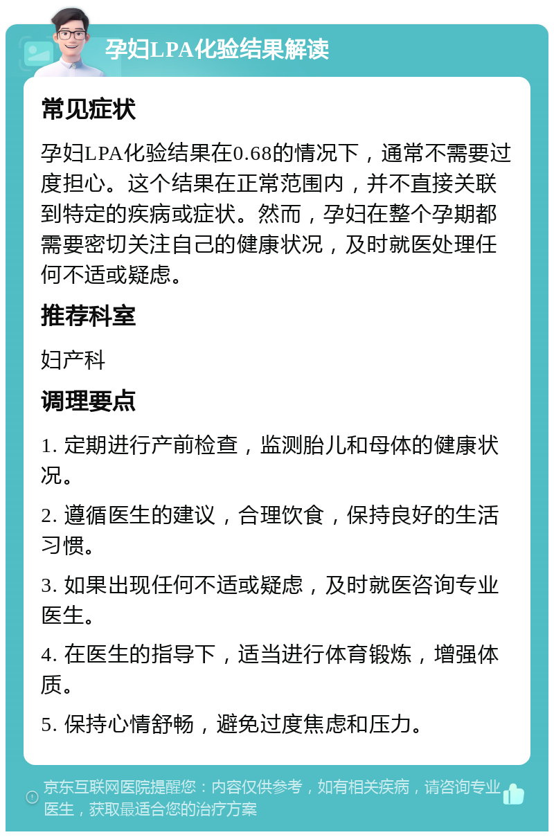 孕妇LPA化验结果解读 常见症状 孕妇LPA化验结果在0.68的情况下，通常不需要过度担心。这个结果在正常范围内，并不直接关联到特定的疾病或症状。然而，孕妇在整个孕期都需要密切关注自己的健康状况，及时就医处理任何不适或疑虑。 推荐科室 妇产科 调理要点 1. 定期进行产前检查，监测胎儿和母体的健康状况。 2. 遵循医生的建议，合理饮食，保持良好的生活习惯。 3. 如果出现任何不适或疑虑，及时就医咨询专业医生。 4. 在医生的指导下，适当进行体育锻炼，增强体质。 5. 保持心情舒畅，避免过度焦虑和压力。