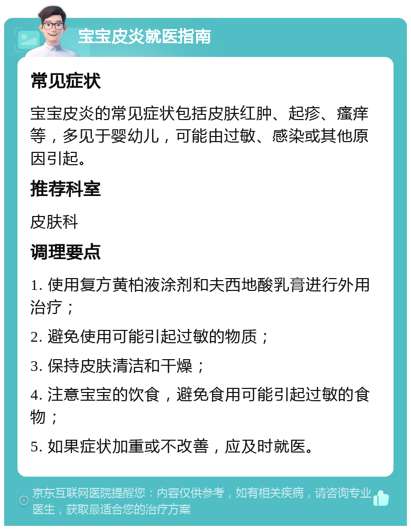 宝宝皮炎就医指南 常见症状 宝宝皮炎的常见症状包括皮肤红肿、起疹、瘙痒等，多见于婴幼儿，可能由过敏、感染或其他原因引起。 推荐科室 皮肤科 调理要点 1. 使用复方黄柏液涂剂和夫西地酸乳膏进行外用治疗； 2. 避免使用可能引起过敏的物质； 3. 保持皮肤清洁和干燥； 4. 注意宝宝的饮食，避免食用可能引起过敏的食物； 5. 如果症状加重或不改善，应及时就医。