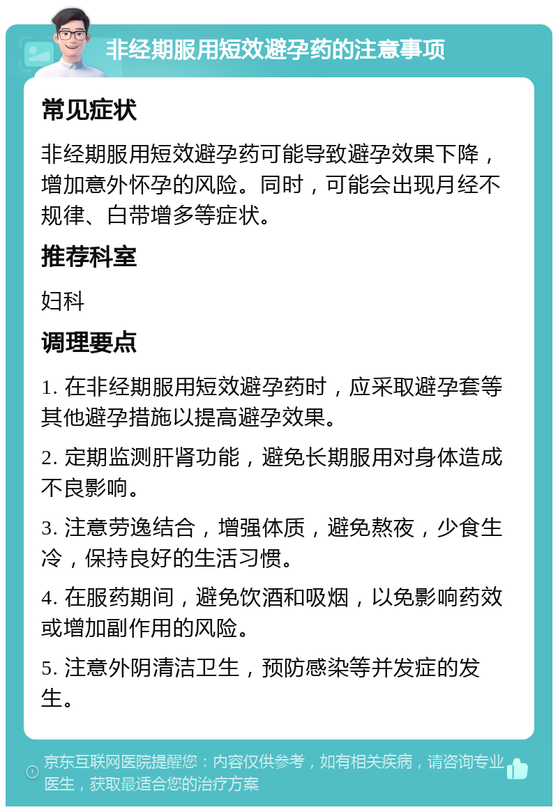 非经期服用短效避孕药的注意事项 常见症状 非经期服用短效避孕药可能导致避孕效果下降，增加意外怀孕的风险。同时，可能会出现月经不规律、白带增多等症状。 推荐科室 妇科 调理要点 1. 在非经期服用短效避孕药时，应采取避孕套等其他避孕措施以提高避孕效果。 2. 定期监测肝肾功能，避免长期服用对身体造成不良影响。 3. 注意劳逸结合，增强体质，避免熬夜，少食生冷，保持良好的生活习惯。 4. 在服药期间，避免饮酒和吸烟，以免影响药效或增加副作用的风险。 5. 注意外阴清洁卫生，预防感染等并发症的发生。