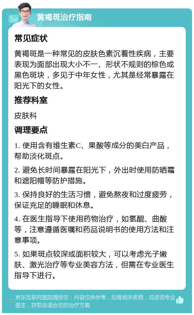 黄褐斑治疗指南 常见症状 黄褐斑是一种常见的皮肤色素沉着性疾病，主要表现为面部出现大小不一、形状不规则的棕色或黑色斑块，多见于中年女性，尤其是经常暴露在阳光下的女性。 推荐科室 皮肤科 调理要点 1. 使用含有维生素C、果酸等成分的美白产品，帮助淡化斑点。 2. 避免长时间暴露在阳光下，外出时使用防晒霜和遮阳帽等防护措施。 3. 保持良好的生活习惯，避免熬夜和过度疲劳，保证充足的睡眠和休息。 4. 在医生指导下使用药物治疗，如氢醌、曲酸等，注意遵循医嘱和药品说明书的使用方法和注意事项。 5. 如果斑点较深或面积较大，可以考虑光子嫩肤、激光治疗等专业美容方法，但需在专业医生指导下进行。