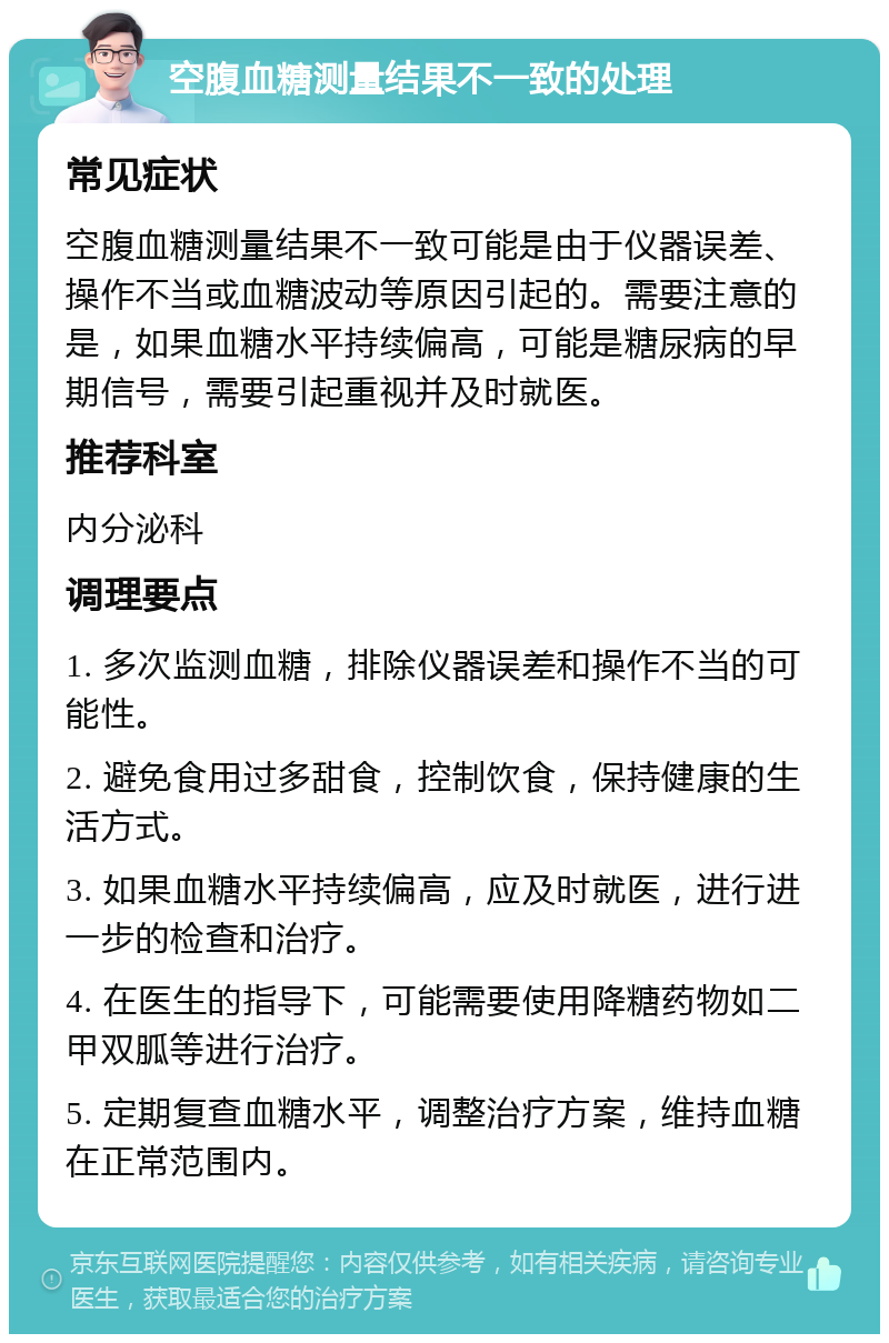 空腹血糖测量结果不一致的处理 常见症状 空腹血糖测量结果不一致可能是由于仪器误差、操作不当或血糖波动等原因引起的。需要注意的是，如果血糖水平持续偏高，可能是糖尿病的早期信号，需要引起重视并及时就医。 推荐科室 内分泌科 调理要点 1. 多次监测血糖，排除仪器误差和操作不当的可能性。 2. 避免食用过多甜食，控制饮食，保持健康的生活方式。 3. 如果血糖水平持续偏高，应及时就医，进行进一步的检查和治疗。 4. 在医生的指导下，可能需要使用降糖药物如二甲双胍等进行治疗。 5. 定期复查血糖水平，调整治疗方案，维持血糖在正常范围内。