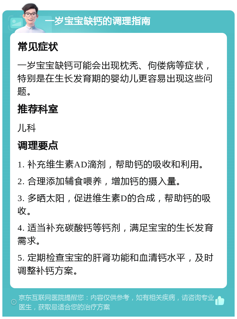 一岁宝宝缺钙的调理指南 常见症状 一岁宝宝缺钙可能会出现枕秃、佝偻病等症状，特别是在生长发育期的婴幼儿更容易出现这些问题。 推荐科室 儿科 调理要点 1. 补充维生素AD滴剂，帮助钙的吸收和利用。 2. 合理添加辅食喂养，增加钙的摄入量。 3. 多晒太阳，促进维生素D的合成，帮助钙的吸收。 4. 适当补充碳酸钙等钙剂，满足宝宝的生长发育需求。 5. 定期检查宝宝的肝肾功能和血清钙水平，及时调整补钙方案。