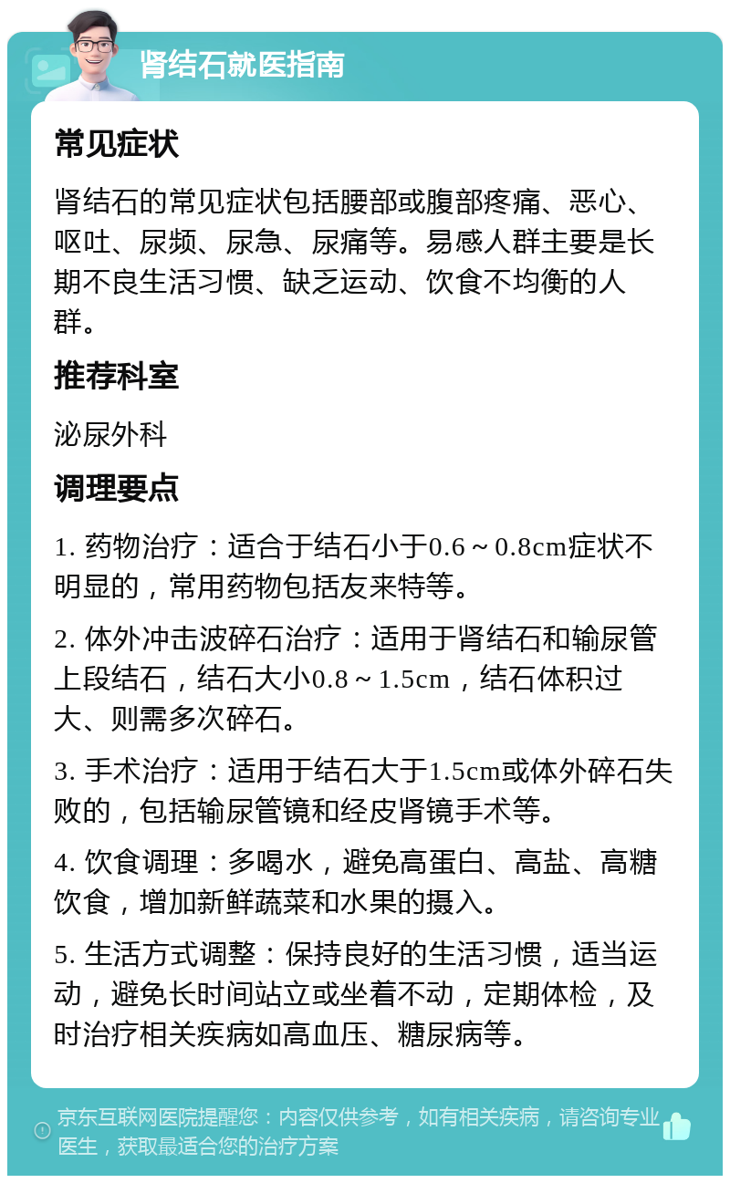 肾结石就医指南 常见症状 肾结石的常见症状包括腰部或腹部疼痛、恶心、呕吐、尿频、尿急、尿痛等。易感人群主要是长期不良生活习惯、缺乏运动、饮食不均衡的人群。 推荐科室 泌尿外科 调理要点 1. 药物治疗：适合于结石小于0.6～0.8cm症状不明显的，常用药物包括友来特等。 2. 体外冲击波碎石治疗：适用于肾结石和输尿管上段结石，结石大小0.8～1.5cm，结石体积过大、则需多次碎石。 3. 手术治疗：适用于结石大于1.5cm或体外碎石失败的，包括输尿管镜和经皮肾镜手术等。 4. 饮食调理：多喝水，避免高蛋白、高盐、高糖饮食，增加新鲜蔬菜和水果的摄入。 5. 生活方式调整：保持良好的生活习惯，适当运动，避免长时间站立或坐着不动，定期体检，及时治疗相关疾病如高血压、糖尿病等。