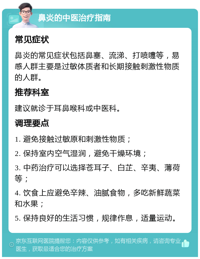 鼻炎的中医治疗指南 常见症状 鼻炎的常见症状包括鼻塞、流涕、打喷嚏等，易感人群主要是过敏体质者和长期接触刺激性物质的人群。 推荐科室 建议就诊于耳鼻喉科或中医科。 调理要点 1. 避免接触过敏原和刺激性物质； 2. 保持室内空气湿润，避免干燥环境； 3. 中药治疗可以选择苍耳子、白芷、辛夷、薄荷等； 4. 饮食上应避免辛辣、油腻食物，多吃新鲜蔬菜和水果； 5. 保持良好的生活习惯，规律作息，适量运动。