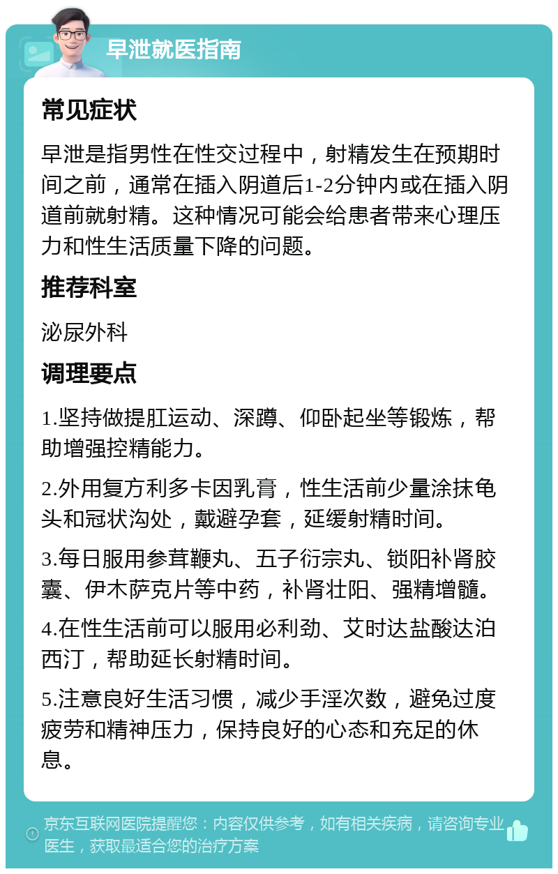 早泄就医指南 常见症状 早泄是指男性在性交过程中，射精发生在预期时间之前，通常在插入阴道后1-2分钟内或在插入阴道前就射精。这种情况可能会给患者带来心理压力和性生活质量下降的问题。 推荐科室 泌尿外科 调理要点 1.坚持做提肛运动、深蹲、仰卧起坐等锻炼，帮助增强控精能力。 2.外用复方利多卡因乳膏，性生活前少量涂抹龟头和冠状沟处，戴避孕套，延缓射精时间。 3.每日服用参茸鞭丸、五子衍宗丸、锁阳补肾胶囊、伊木萨克片等中药，补肾壮阳、强精增髓。 4.在性生活前可以服用必利劲、艾时达盐酸达泊西汀，帮助延长射精时间。 5.注意良好生活习惯，减少手淫次数，避免过度疲劳和精神压力，保持良好的心态和充足的休息。