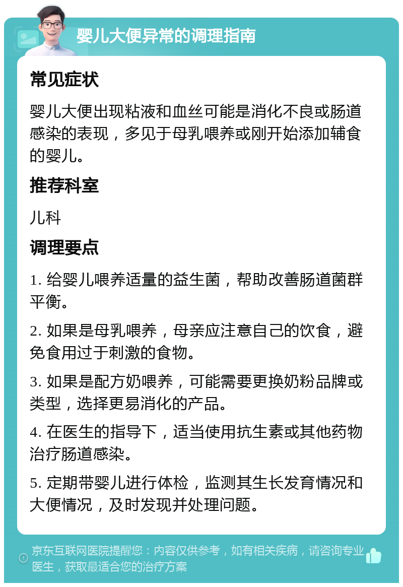 婴儿大便异常的调理指南 常见症状 婴儿大便出现粘液和血丝可能是消化不良或肠道感染的表现，多见于母乳喂养或刚开始添加辅食的婴儿。 推荐科室 儿科 调理要点 1. 给婴儿喂养适量的益生菌，帮助改善肠道菌群平衡。 2. 如果是母乳喂养，母亲应注意自己的饮食，避免食用过于刺激的食物。 3. 如果是配方奶喂养，可能需要更换奶粉品牌或类型，选择更易消化的产品。 4. 在医生的指导下，适当使用抗生素或其他药物治疗肠道感染。 5. 定期带婴儿进行体检，监测其生长发育情况和大便情况，及时发现并处理问题。