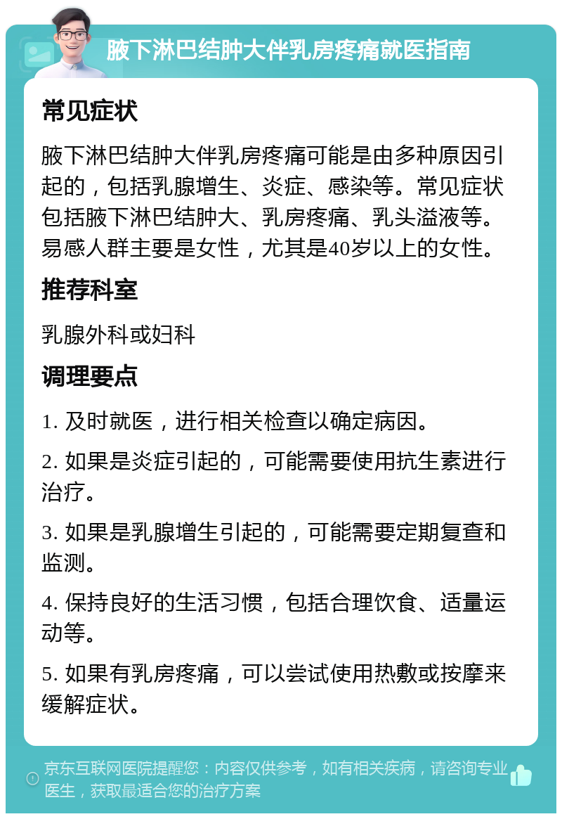 腋下淋巴结肿大伴乳房疼痛就医指南 常见症状 腋下淋巴结肿大伴乳房疼痛可能是由多种原因引起的，包括乳腺增生、炎症、感染等。常见症状包括腋下淋巴结肿大、乳房疼痛、乳头溢液等。易感人群主要是女性，尤其是40岁以上的女性。 推荐科室 乳腺外科或妇科 调理要点 1. 及时就医，进行相关检查以确定病因。 2. 如果是炎症引起的，可能需要使用抗生素进行治疗。 3. 如果是乳腺增生引起的，可能需要定期复查和监测。 4. 保持良好的生活习惯，包括合理饮食、适量运动等。 5. 如果有乳房疼痛，可以尝试使用热敷或按摩来缓解症状。