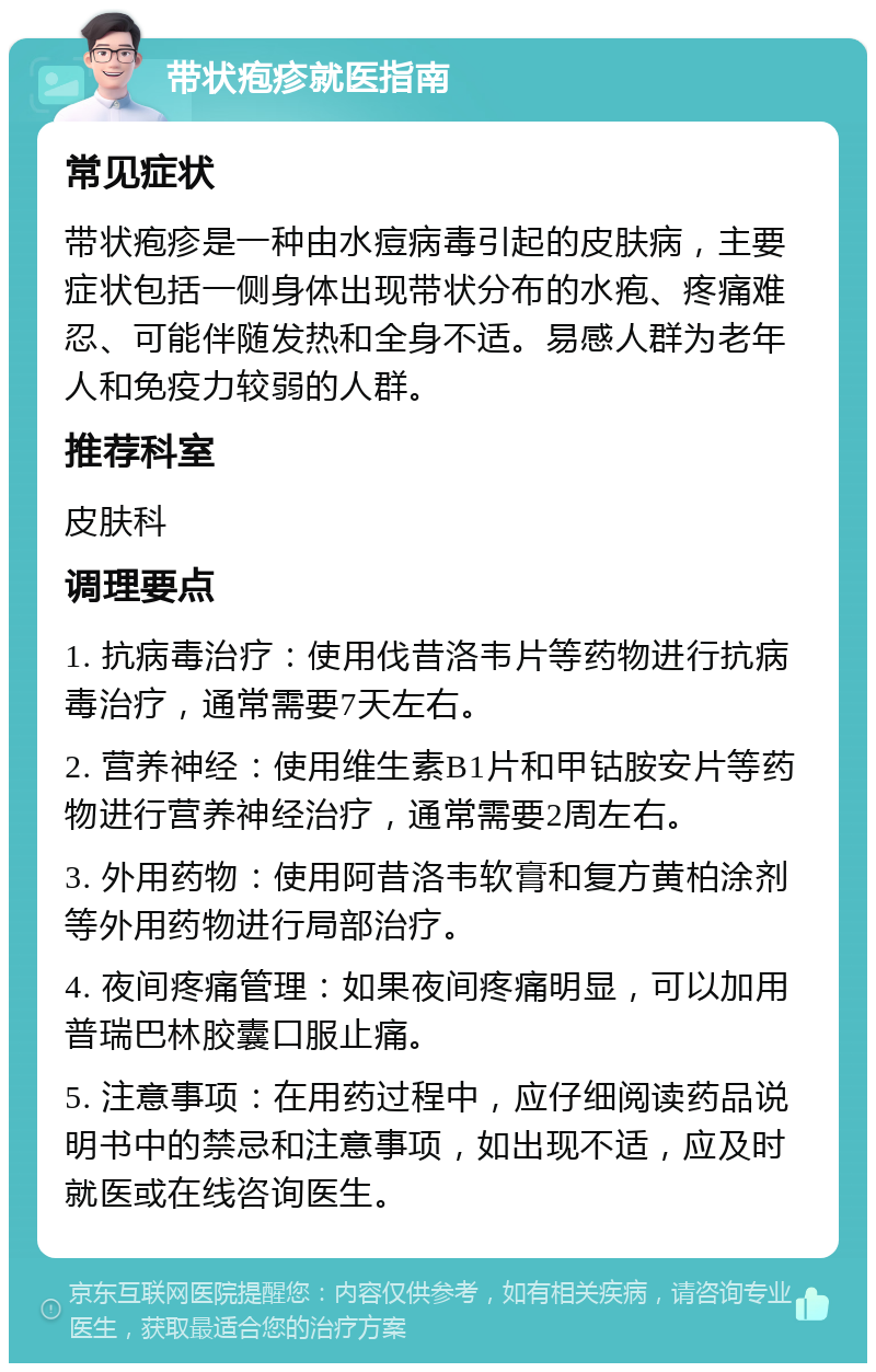 带状疱疹就医指南 常见症状 带状疱疹是一种由水痘病毒引起的皮肤病，主要症状包括一侧身体出现带状分布的水疱、疼痛难忍、可能伴随发热和全身不适。易感人群为老年人和免疫力较弱的人群。 推荐科室 皮肤科 调理要点 1. 抗病毒治疗：使用伐昔洛韦片等药物进行抗病毒治疗，通常需要7天左右。 2. 营养神经：使用维生素B1片和甲钴胺安片等药物进行营养神经治疗，通常需要2周左右。 3. 外用药物：使用阿昔洛韦软膏和复方黄柏涂剂等外用药物进行局部治疗。 4. 夜间疼痛管理：如果夜间疼痛明显，可以加用普瑞巴林胶囊口服止痛。 5. 注意事项：在用药过程中，应仔细阅读药品说明书中的禁忌和注意事项，如出现不适，应及时就医或在线咨询医生。