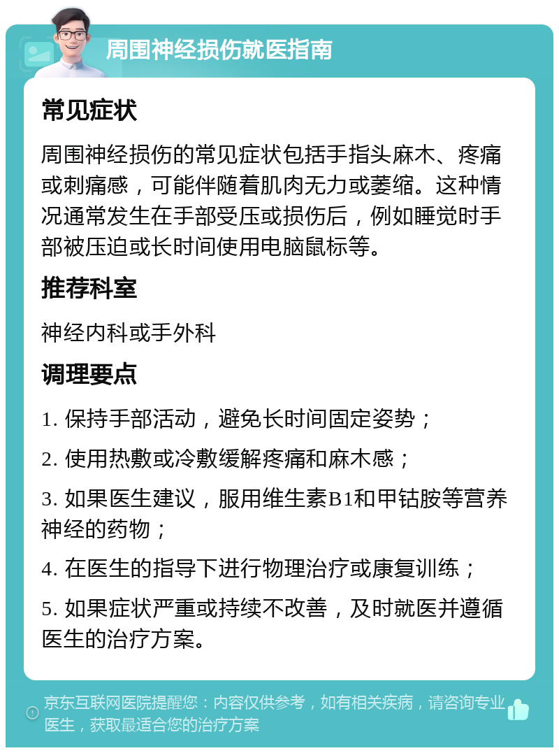 周围神经损伤就医指南 常见症状 周围神经损伤的常见症状包括手指头麻木、疼痛或刺痛感，可能伴随着肌肉无力或萎缩。这种情况通常发生在手部受压或损伤后，例如睡觉时手部被压迫或长时间使用电脑鼠标等。 推荐科室 神经内科或手外科 调理要点 1. 保持手部活动，避免长时间固定姿势； 2. 使用热敷或冷敷缓解疼痛和麻木感； 3. 如果医生建议，服用维生素B1和甲钴胺等营养神经的药物； 4. 在医生的指导下进行物理治疗或康复训练； 5. 如果症状严重或持续不改善，及时就医并遵循医生的治疗方案。