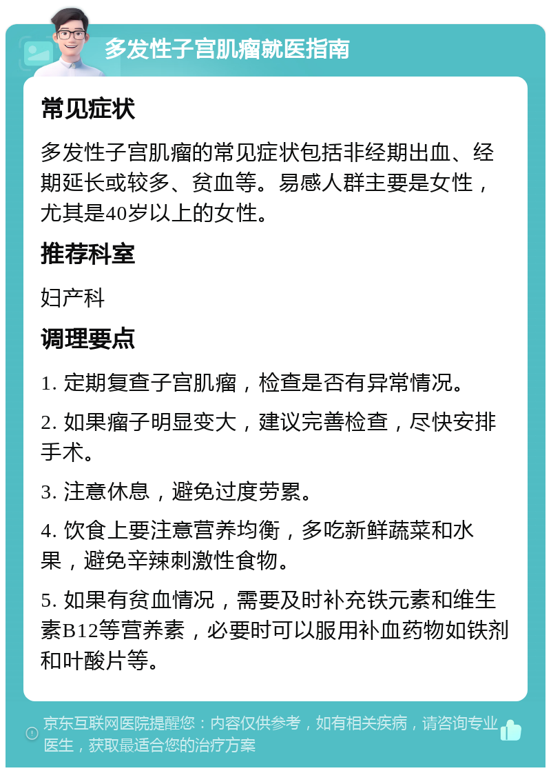 多发性子宫肌瘤就医指南 常见症状 多发性子宫肌瘤的常见症状包括非经期出血、经期延长或较多、贫血等。易感人群主要是女性，尤其是40岁以上的女性。 推荐科室 妇产科 调理要点 1. 定期复查子宫肌瘤，检查是否有异常情况。 2. 如果瘤子明显变大，建议完善检查，尽快安排手术。 3. 注意休息，避免过度劳累。 4. 饮食上要注意营养均衡，多吃新鲜蔬菜和水果，避免辛辣刺激性食物。 5. 如果有贫血情况，需要及时补充铁元素和维生素B12等营养素，必要时可以服用补血药物如铁剂和叶酸片等。