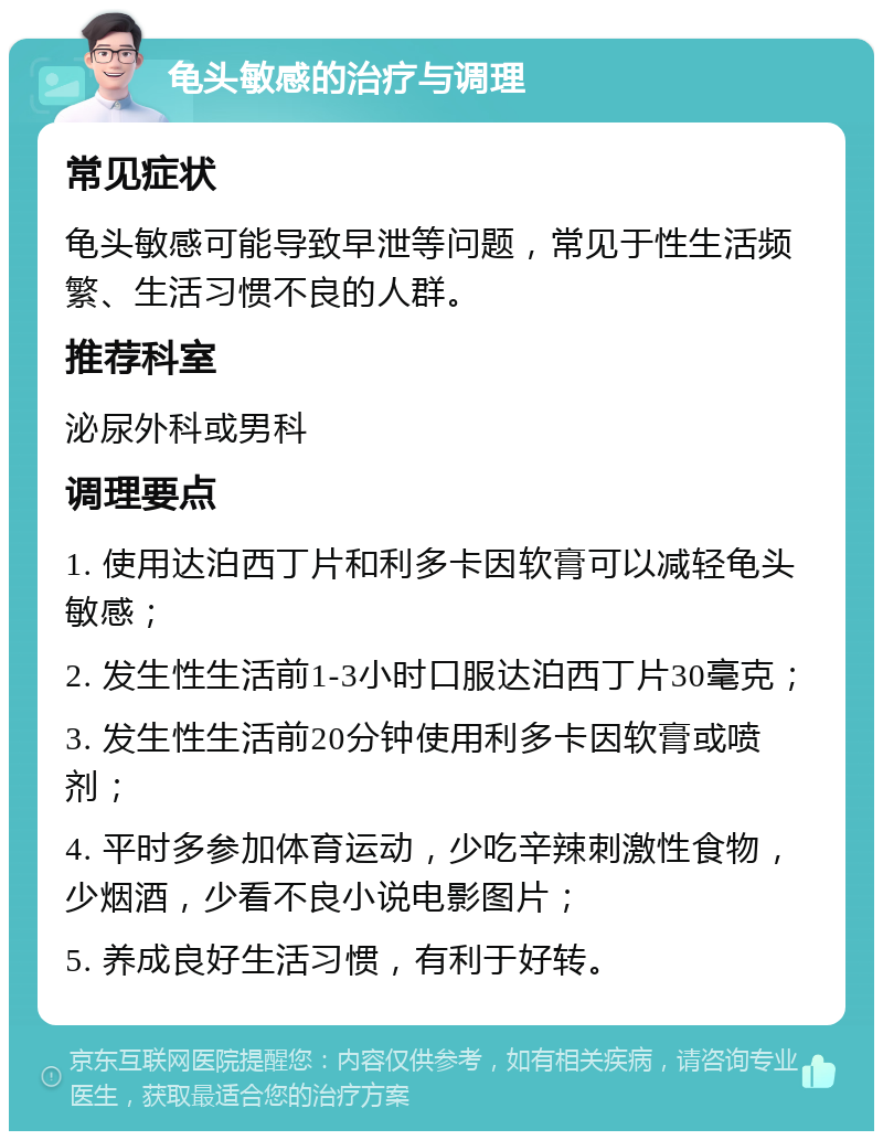 龟头敏感的治疗与调理 常见症状 龟头敏感可能导致早泄等问题，常见于性生活频繁、生活习惯不良的人群。 推荐科室 泌尿外科或男科 调理要点 1. 使用达泊西丁片和利多卡因软膏可以减轻龟头敏感； 2. 发生性生活前1-3小时口服达泊西丁片30毫克； 3. 发生性生活前20分钟使用利多卡因软膏或喷剂； 4. 平时多参加体育运动，少吃辛辣刺激性食物，少烟酒，少看不良小说电影图片； 5. 养成良好生活习惯，有利于好转。