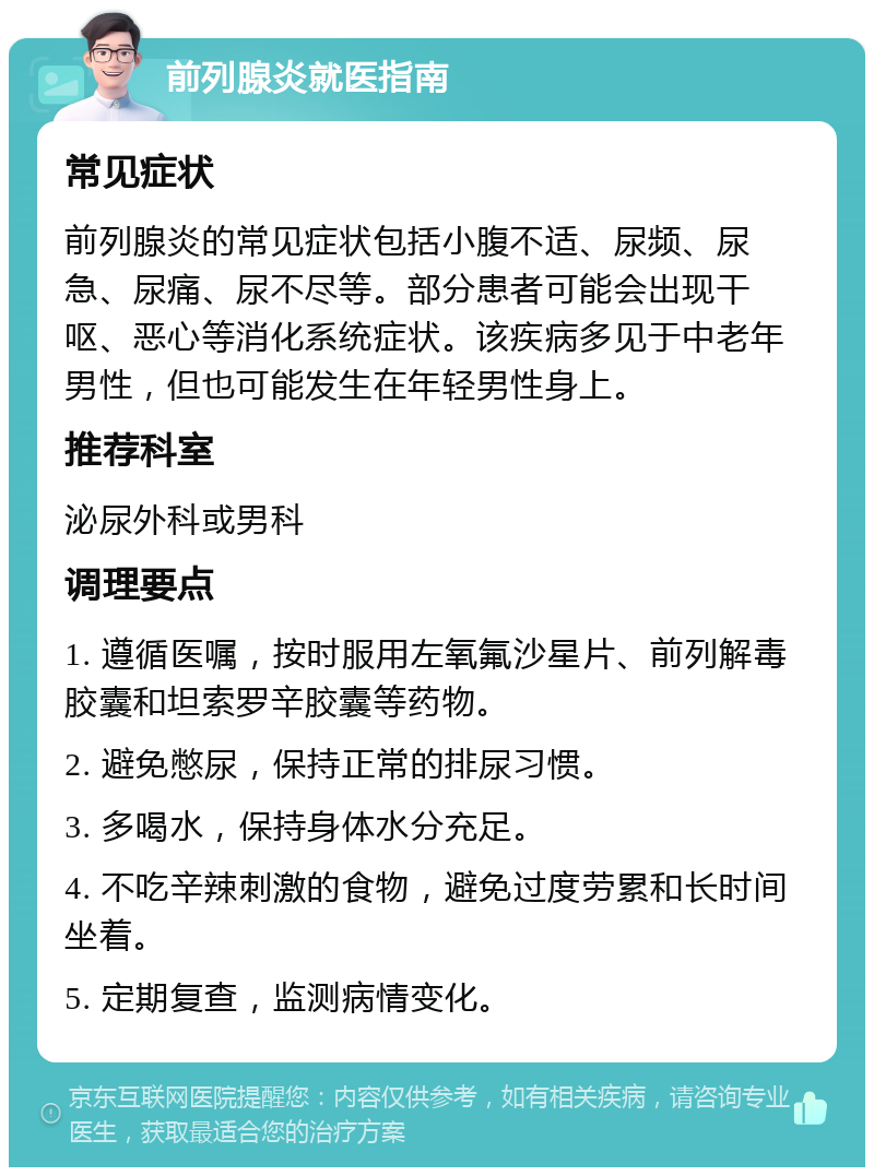 前列腺炎就医指南 常见症状 前列腺炎的常见症状包括小腹不适、尿频、尿急、尿痛、尿不尽等。部分患者可能会出现干呕、恶心等消化系统症状。该疾病多见于中老年男性，但也可能发生在年轻男性身上。 推荐科室 泌尿外科或男科 调理要点 1. 遵循医嘱，按时服用左氧氟沙星片、前列解毒胶囊和坦索罗辛胶囊等药物。 2. 避免憋尿，保持正常的排尿习惯。 3. 多喝水，保持身体水分充足。 4. 不吃辛辣刺激的食物，避免过度劳累和长时间坐着。 5. 定期复查，监测病情变化。