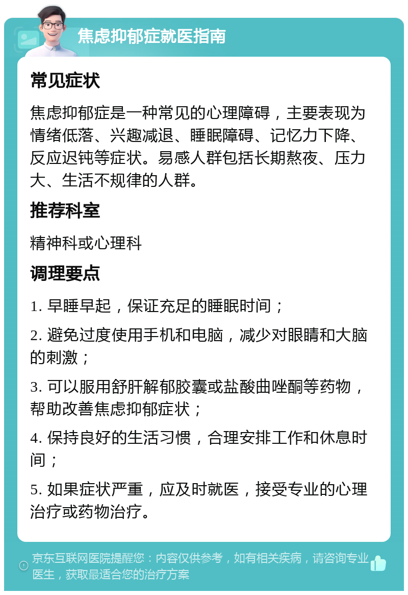 焦虑抑郁症就医指南 常见症状 焦虑抑郁症是一种常见的心理障碍，主要表现为情绪低落、兴趣减退、睡眠障碍、记忆力下降、反应迟钝等症状。易感人群包括长期熬夜、压力大、生活不规律的人群。 推荐科室 精神科或心理科 调理要点 1. 早睡早起，保证充足的睡眠时间； 2. 避免过度使用手机和电脑，减少对眼睛和大脑的刺激； 3. 可以服用舒肝解郁胶囊或盐酸曲唑酮等药物，帮助改善焦虑抑郁症状； 4. 保持良好的生活习惯，合理安排工作和休息时间； 5. 如果症状严重，应及时就医，接受专业的心理治疗或药物治疗。