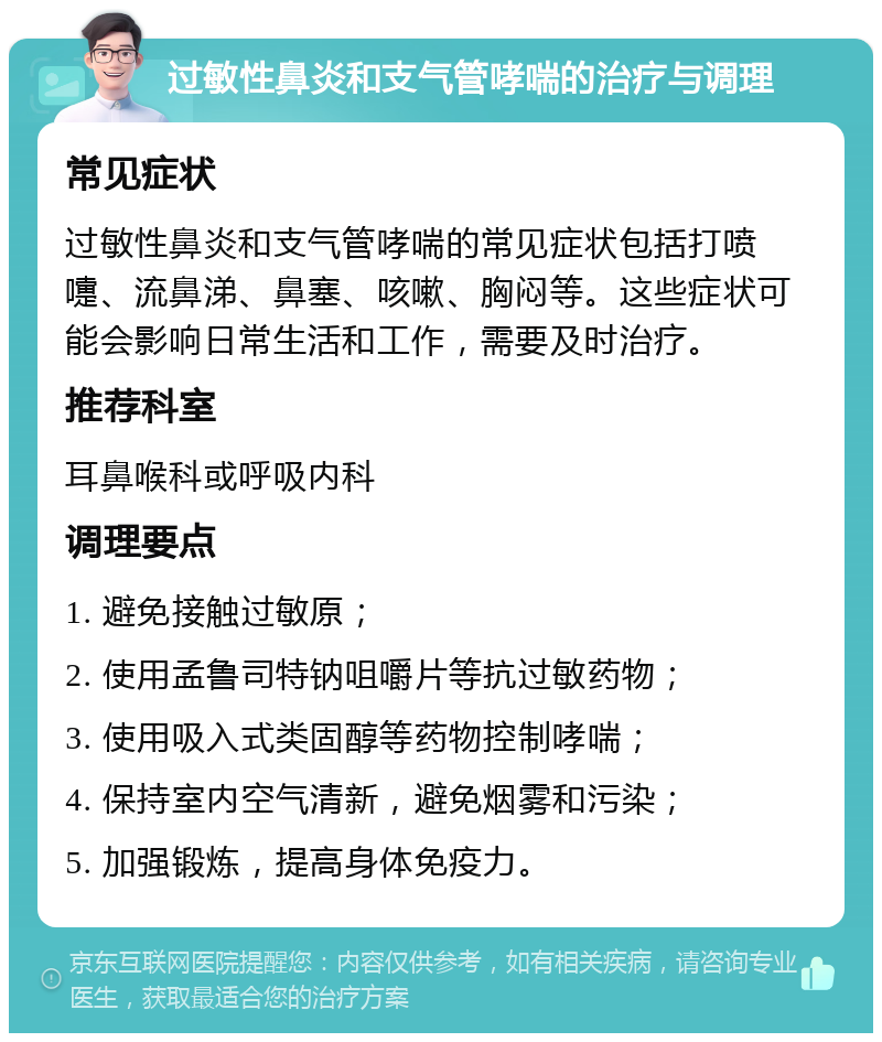 过敏性鼻炎和支气管哮喘的治疗与调理 常见症状 过敏性鼻炎和支气管哮喘的常见症状包括打喷嚏、流鼻涕、鼻塞、咳嗽、胸闷等。这些症状可能会影响日常生活和工作，需要及时治疗。 推荐科室 耳鼻喉科或呼吸内科 调理要点 1. 避免接触过敏原； 2. 使用孟鲁司特钠咀嚼片等抗过敏药物； 3. 使用吸入式类固醇等药物控制哮喘； 4. 保持室内空气清新，避免烟雾和污染； 5. 加强锻炼，提高身体免疫力。