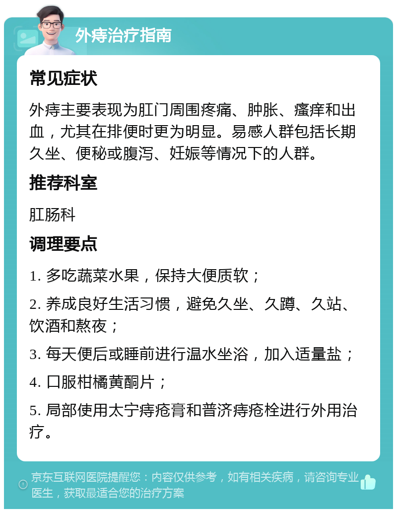 外痔治疗指南 常见症状 外痔主要表现为肛门周围疼痛、肿胀、瘙痒和出血，尤其在排便时更为明显。易感人群包括长期久坐、便秘或腹泻、妊娠等情况下的人群。 推荐科室 肛肠科 调理要点 1. 多吃蔬菜水果，保持大便质软； 2. 养成良好生活习惯，避免久坐、久蹲、久站、饮酒和熬夜； 3. 每天便后或睡前进行温水坐浴，加入适量盐； 4. 口服柑橘黄酮片； 5. 局部使用太宁痔疮膏和普济痔疮栓进行外用治疗。