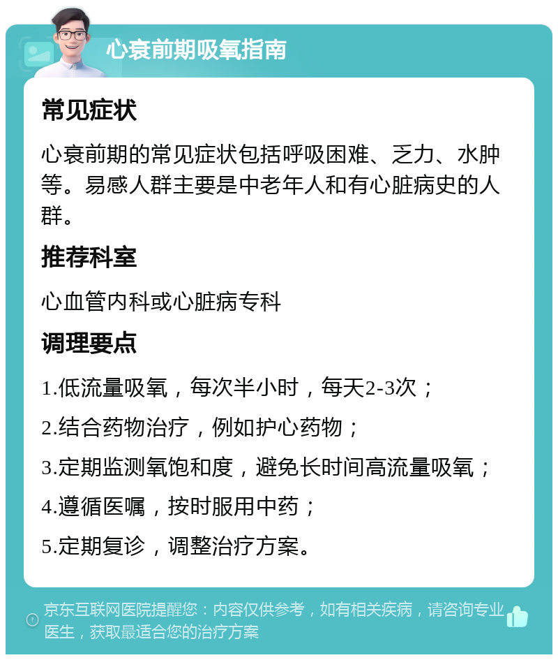 心衰前期吸氧指南 常见症状 心衰前期的常见症状包括呼吸困难、乏力、水肿等。易感人群主要是中老年人和有心脏病史的人群。 推荐科室 心血管内科或心脏病专科 调理要点 1.低流量吸氧，每次半小时，每天2-3次； 2.结合药物治疗，例如护心药物； 3.定期监测氧饱和度，避免长时间高流量吸氧； 4.遵循医嘱，按时服用中药； 5.定期复诊，调整治疗方案。