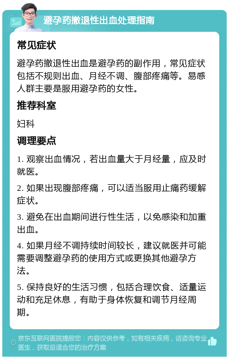 避孕药撤退性出血处理指南 常见症状 避孕药撤退性出血是避孕药的副作用，常见症状包括不规则出血、月经不调、腹部疼痛等。易感人群主要是服用避孕药的女性。 推荐科室 妇科 调理要点 1. 观察出血情况，若出血量大于月经量，应及时就医。 2. 如果出现腹部疼痛，可以适当服用止痛药缓解症状。 3. 避免在出血期间进行性生活，以免感染和加重出血。 4. 如果月经不调持续时间较长，建议就医并可能需要调整避孕药的使用方式或更换其他避孕方法。 5. 保持良好的生活习惯，包括合理饮食、适量运动和充足休息，有助于身体恢复和调节月经周期。