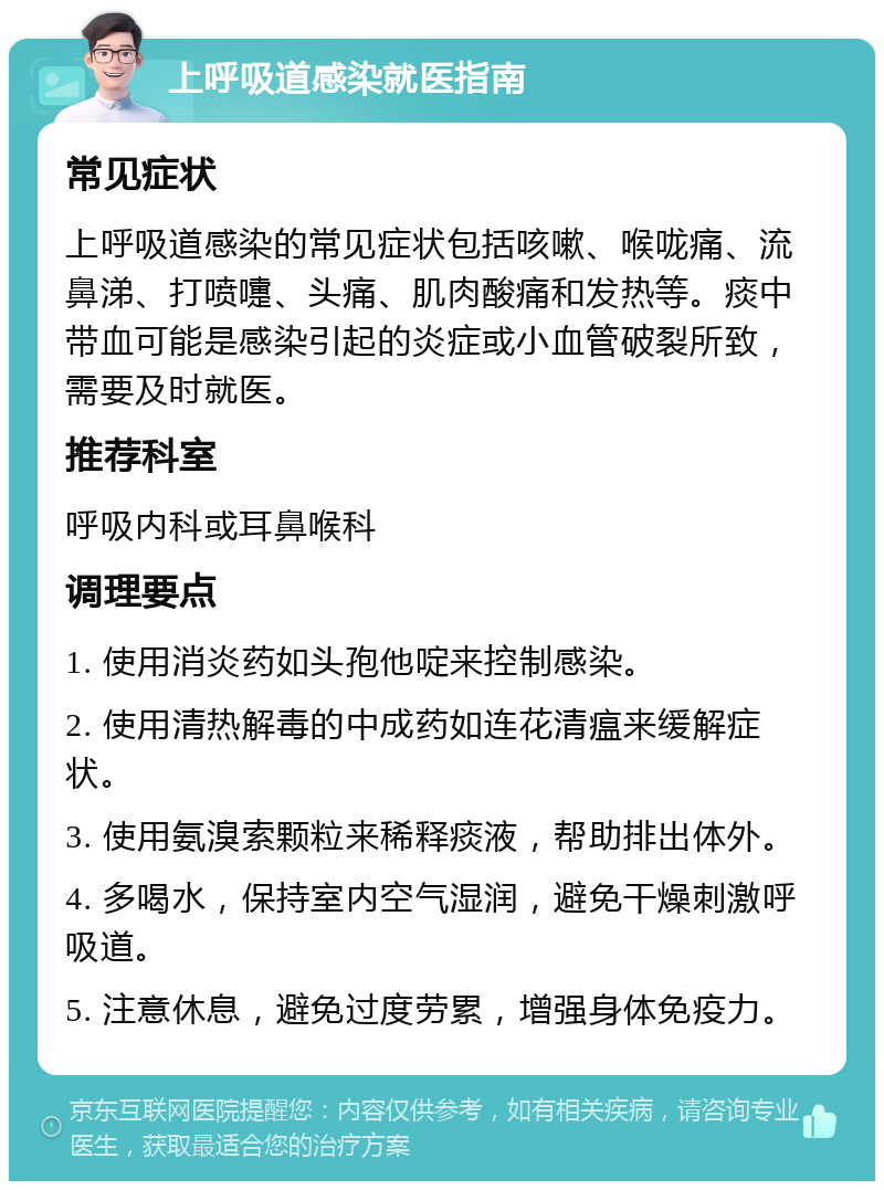 上呼吸道感染就医指南 常见症状 上呼吸道感染的常见症状包括咳嗽、喉咙痛、流鼻涕、打喷嚏、头痛、肌肉酸痛和发热等。痰中带血可能是感染引起的炎症或小血管破裂所致，需要及时就医。 推荐科室 呼吸内科或耳鼻喉科 调理要点 1. 使用消炎药如头孢他啶来控制感染。 2. 使用清热解毒的中成药如连花清瘟来缓解症状。 3. 使用氨溴索颗粒来稀释痰液，帮助排出体外。 4. 多喝水，保持室内空气湿润，避免干燥刺激呼吸道。 5. 注意休息，避免过度劳累，增强身体免疫力。