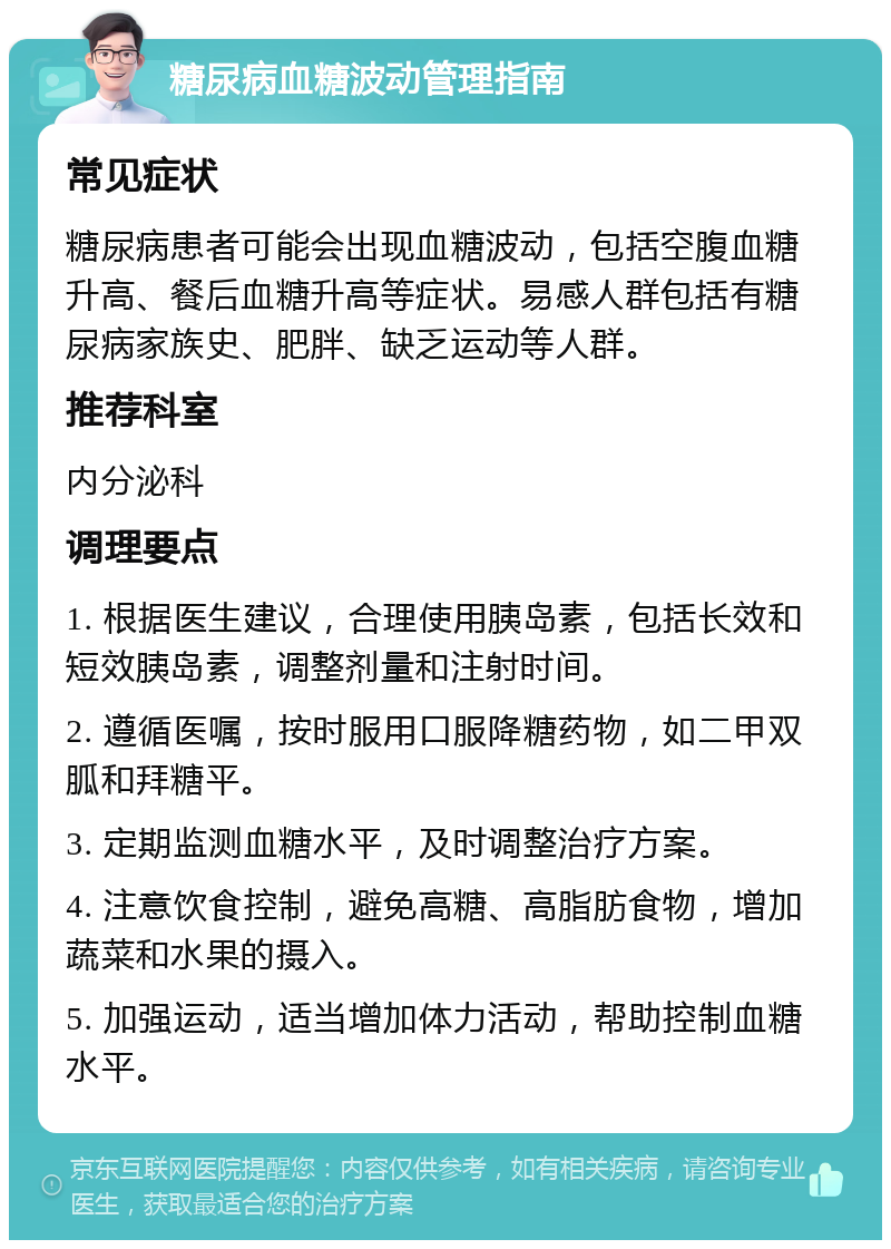 糖尿病血糖波动管理指南 常见症状 糖尿病患者可能会出现血糖波动，包括空腹血糖升高、餐后血糖升高等症状。易感人群包括有糖尿病家族史、肥胖、缺乏运动等人群。 推荐科室 内分泌科 调理要点 1. 根据医生建议，合理使用胰岛素，包括长效和短效胰岛素，调整剂量和注射时间。 2. 遵循医嘱，按时服用口服降糖药物，如二甲双胍和拜糖平。 3. 定期监测血糖水平，及时调整治疗方案。 4. 注意饮食控制，避免高糖、高脂肪食物，增加蔬菜和水果的摄入。 5. 加强运动，适当增加体力活动，帮助控制血糖水平。