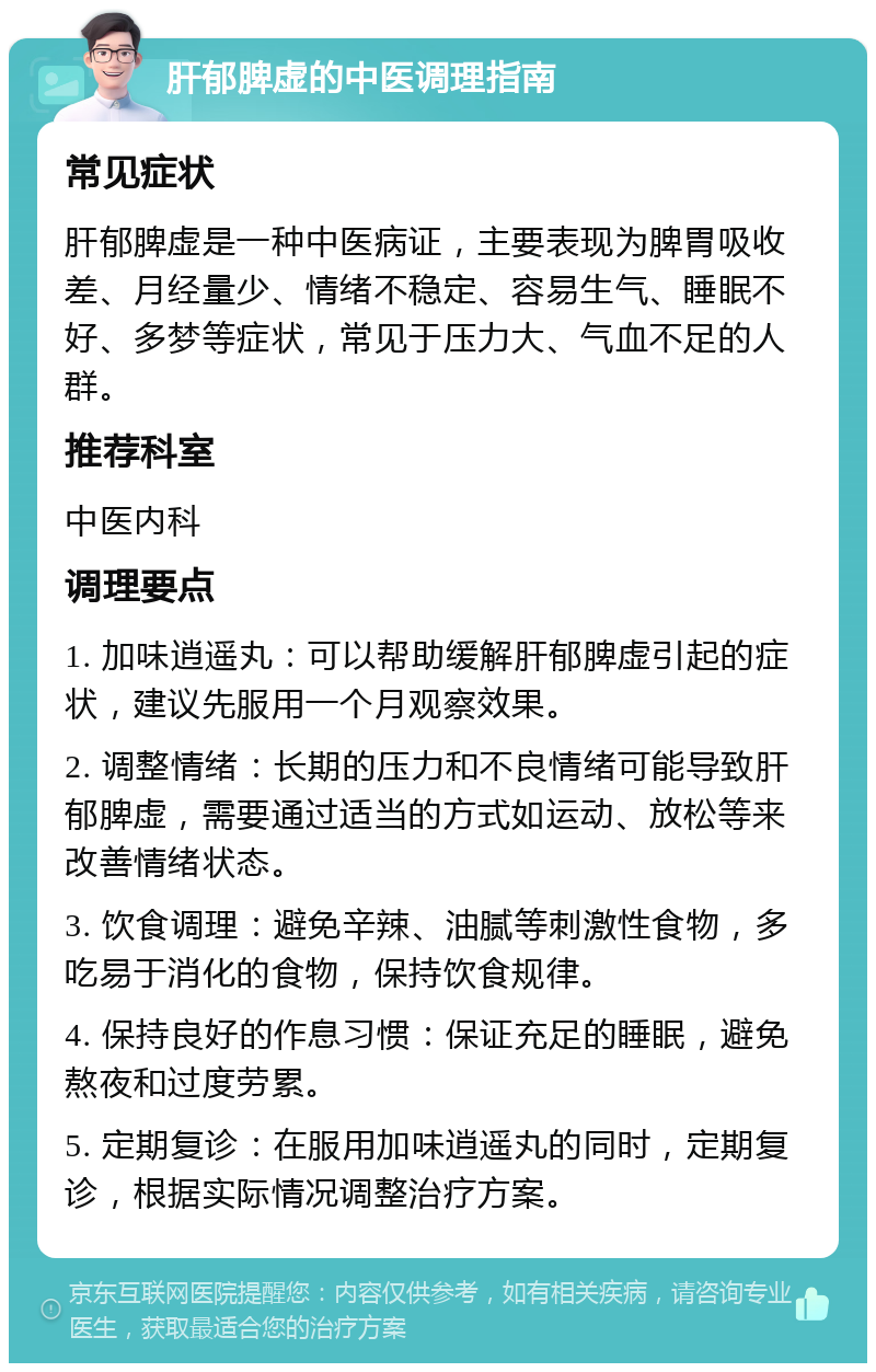 肝郁脾虚的中医调理指南 常见症状 肝郁脾虚是一种中医病证，主要表现为脾胃吸收差、月经量少、情绪不稳定、容易生气、睡眠不好、多梦等症状，常见于压力大、气血不足的人群。 推荐科室 中医内科 调理要点 1. 加味逍遥丸：可以帮助缓解肝郁脾虚引起的症状，建议先服用一个月观察效果。 2. 调整情绪：长期的压力和不良情绪可能导致肝郁脾虚，需要通过适当的方式如运动、放松等来改善情绪状态。 3. 饮食调理：避免辛辣、油腻等刺激性食物，多吃易于消化的食物，保持饮食规律。 4. 保持良好的作息习惯：保证充足的睡眠，避免熬夜和过度劳累。 5. 定期复诊：在服用加味逍遥丸的同时，定期复诊，根据实际情况调整治疗方案。