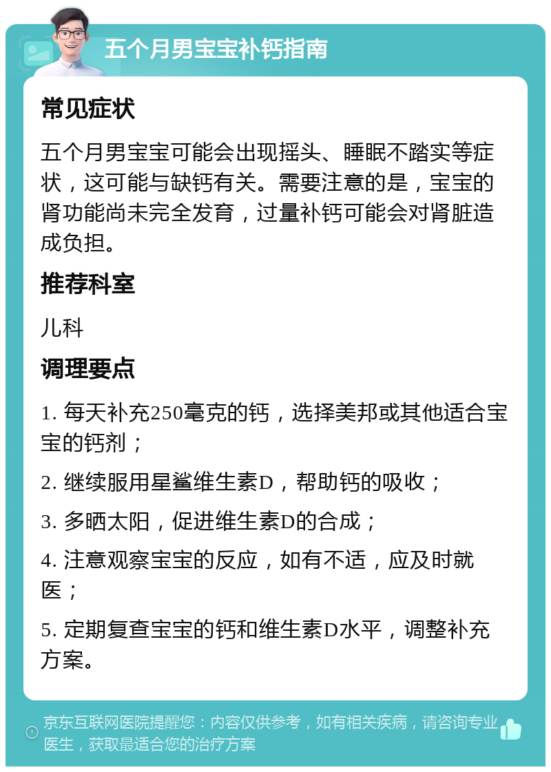 五个月男宝宝补钙指南 常见症状 五个月男宝宝可能会出现摇头、睡眠不踏实等症状，这可能与缺钙有关。需要注意的是，宝宝的肾功能尚未完全发育，过量补钙可能会对肾脏造成负担。 推荐科室 儿科 调理要点 1. 每天补充250毫克的钙，选择美邦或其他适合宝宝的钙剂； 2. 继续服用星鲨维生素D，帮助钙的吸收； 3. 多晒太阳，促进维生素D的合成； 4. 注意观察宝宝的反应，如有不适，应及时就医； 5. 定期复查宝宝的钙和维生素D水平，调整补充方案。