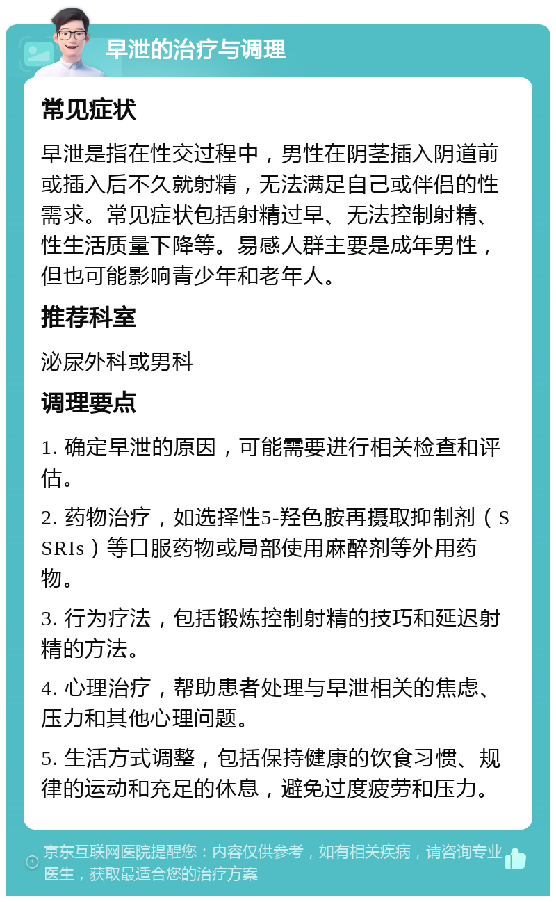 早泄的治疗与调理 常见症状 早泄是指在性交过程中，男性在阴茎插入阴道前或插入后不久就射精，无法满足自己或伴侣的性需求。常见症状包括射精过早、无法控制射精、性生活质量下降等。易感人群主要是成年男性，但也可能影响青少年和老年人。 推荐科室 泌尿外科或男科 调理要点 1. 确定早泄的原因，可能需要进行相关检查和评估。 2. 药物治疗，如选择性5-羟色胺再摄取抑制剂（SSRIs）等口服药物或局部使用麻醉剂等外用药物。 3. 行为疗法，包括锻炼控制射精的技巧和延迟射精的方法。 4. 心理治疗，帮助患者处理与早泄相关的焦虑、压力和其他心理问题。 5. 生活方式调整，包括保持健康的饮食习惯、规律的运动和充足的休息，避免过度疲劳和压力。