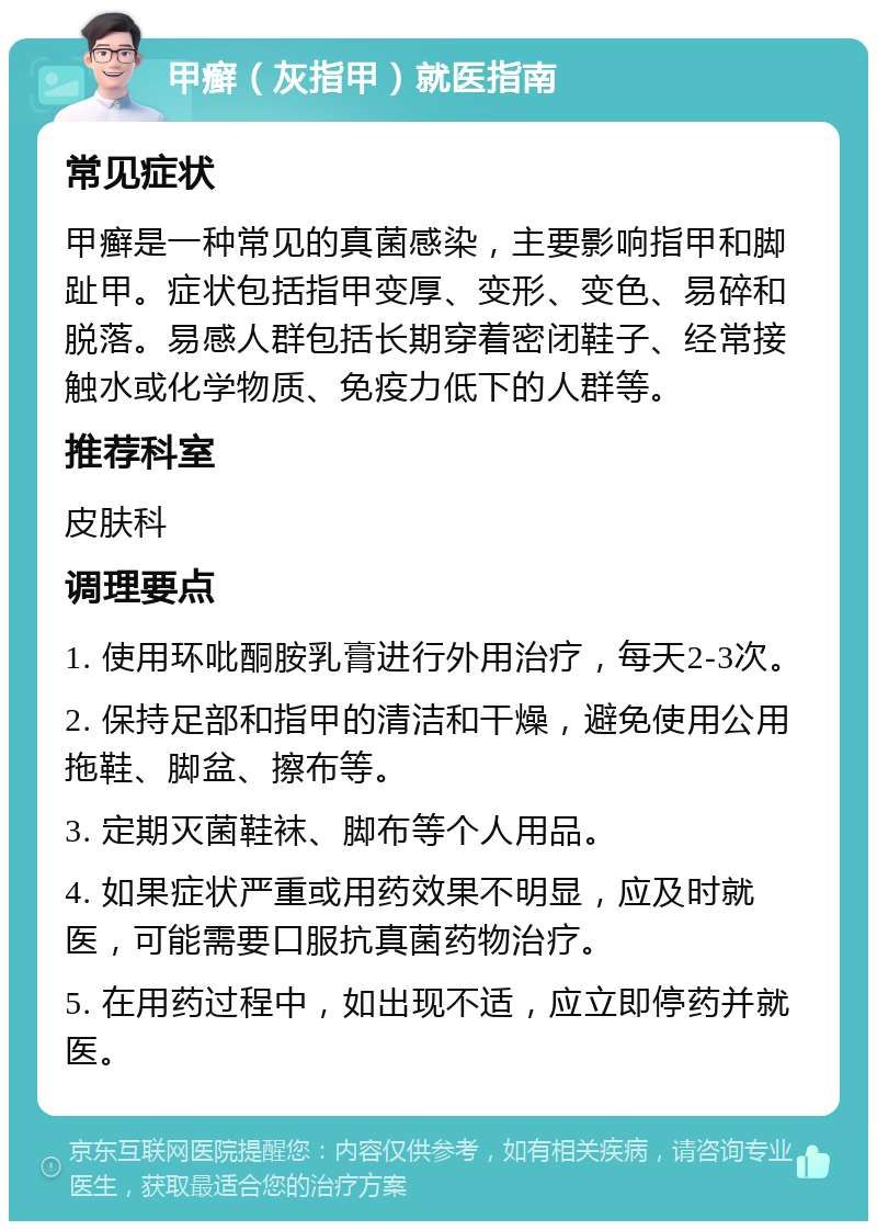 甲癣（灰指甲）就医指南 常见症状 甲癣是一种常见的真菌感染，主要影响指甲和脚趾甲。症状包括指甲变厚、变形、变色、易碎和脱落。易感人群包括长期穿着密闭鞋子、经常接触水或化学物质、免疫力低下的人群等。 推荐科室 皮肤科 调理要点 1. 使用环吡酮胺乳膏进行外用治疗，每天2-3次。 2. 保持足部和指甲的清洁和干燥，避免使用公用拖鞋、脚盆、擦布等。 3. 定期灭菌鞋袜、脚布等个人用品。 4. 如果症状严重或用药效果不明显，应及时就医，可能需要口服抗真菌药物治疗。 5. 在用药过程中，如出现不适，应立即停药并就医。