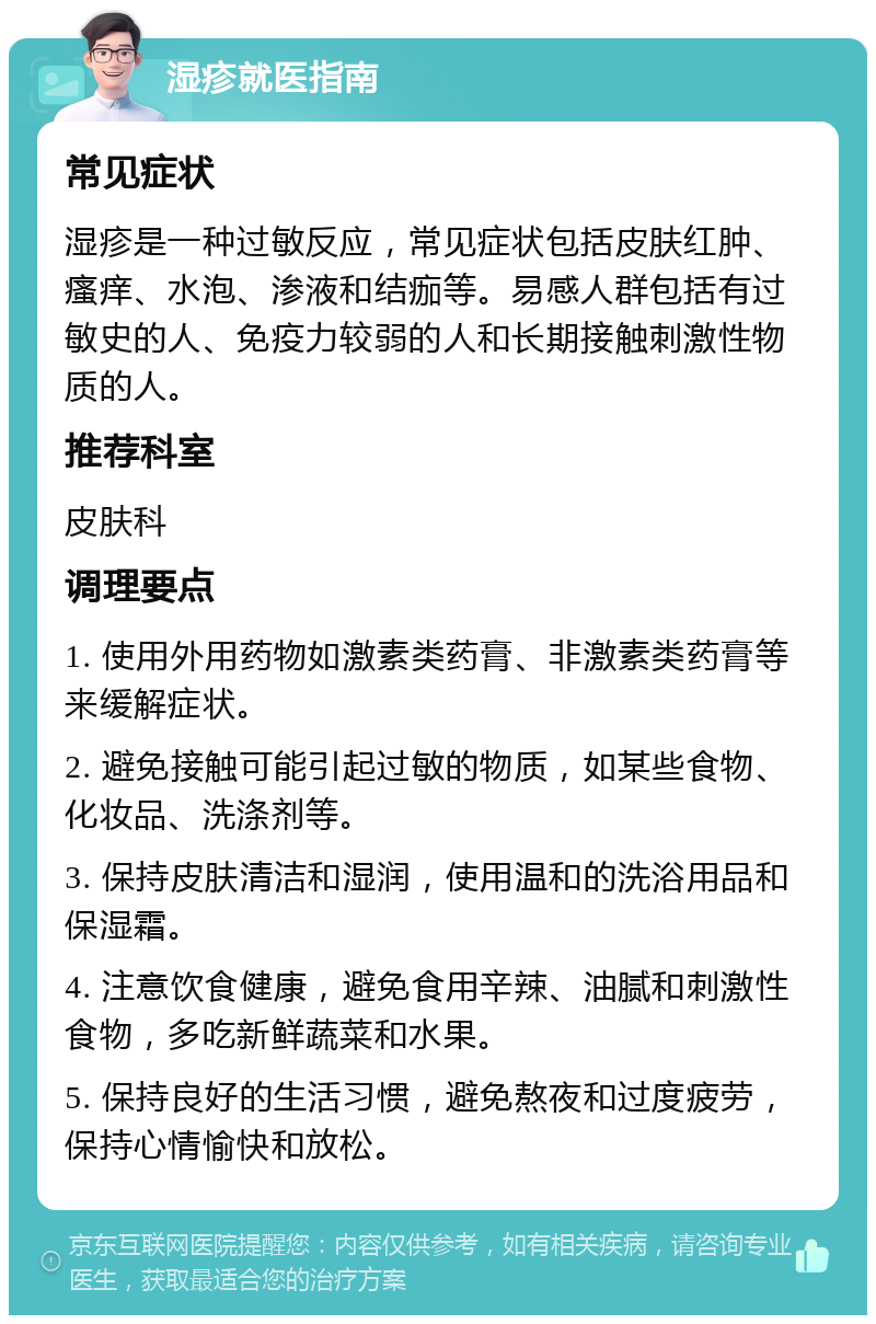 湿疹就医指南 常见症状 湿疹是一种过敏反应，常见症状包括皮肤红肿、瘙痒、水泡、渗液和结痂等。易感人群包括有过敏史的人、免疫力较弱的人和长期接触刺激性物质的人。 推荐科室 皮肤科 调理要点 1. 使用外用药物如激素类药膏、非激素类药膏等来缓解症状。 2. 避免接触可能引起过敏的物质，如某些食物、化妆品、洗涤剂等。 3. 保持皮肤清洁和湿润，使用温和的洗浴用品和保湿霜。 4. 注意饮食健康，避免食用辛辣、油腻和刺激性食物，多吃新鲜蔬菜和水果。 5. 保持良好的生活习惯，避免熬夜和过度疲劳，保持心情愉快和放松。