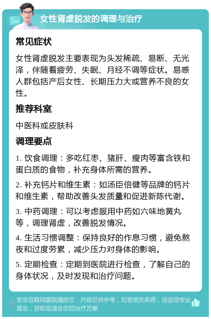 女性肾虚脱发的调理与治疗 常见症状 女性肾虚脱发主要表现为头发稀疏、易断、无光泽，伴随着疲劳、失眠、月经不调等症状。易感人群包括产后女性、长期压力大或营养不良的女性。 推荐科室 中医科或皮肤科 调理要点 1. 饮食调理：多吃红枣、猪肝、瘦肉等富含铁和蛋白质的食物，补充身体所需的营养。 2. 补充钙片和维生素：如汤臣倍健等品牌的钙片和维生素，帮助改善头发质量和促进新陈代谢。 3. 中药调理：可以考虑服用中药如六味地黄丸等，调理肾虚，改善脱发情况。 4. 生活习惯调整：保持良好的作息习惯，避免熬夜和过度劳累，减少压力对身体的影响。 5. 定期检查：定期到医院进行检查，了解自己的身体状况，及时发现和治疗问题。