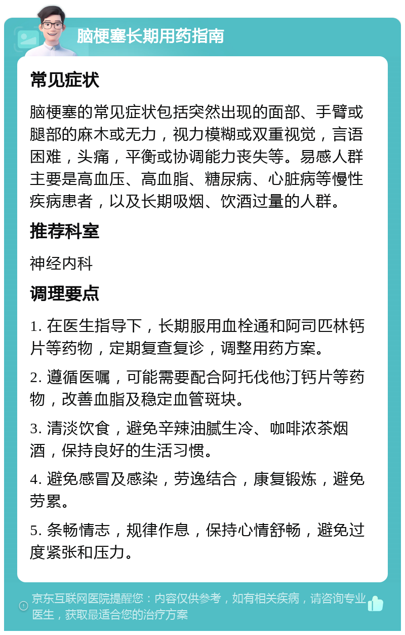 脑梗塞长期用药指南 常见症状 脑梗塞的常见症状包括突然出现的面部、手臂或腿部的麻木或无力，视力模糊或双重视觉，言语困难，头痛，平衡或协调能力丧失等。易感人群主要是高血压、高血脂、糖尿病、心脏病等慢性疾病患者，以及长期吸烟、饮酒过量的人群。 推荐科室 神经内科 调理要点 1. 在医生指导下，长期服用血栓通和阿司匹林钙片等药物，定期复查复诊，调整用药方案。 2. 遵循医嘱，可能需要配合阿托伐他汀钙片等药物，改善血脂及稳定血管斑块。 3. 清淡饮食，避免辛辣油腻生冷、咖啡浓茶烟酒，保持良好的生活习惯。 4. 避免感冒及感染，劳逸结合，康复锻炼，避免劳累。 5. 条畅情志，规律作息，保持心情舒畅，避免过度紧张和压力。