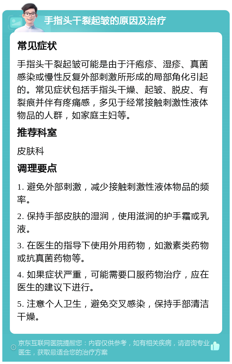 手指头干裂起皱的原因及治疗 常见症状 手指头干裂起皱可能是由于汗疱疹、湿疹、真菌感染或慢性反复外部刺激所形成的局部角化引起的。常见症状包括手指头干燥、起皱、脱皮、有裂痕并伴有疼痛感，多见于经常接触刺激性液体物品的人群，如家庭主妇等。 推荐科室 皮肤科 调理要点 1. 避免外部刺激，减少接触刺激性液体物品的频率。 2. 保持手部皮肤的湿润，使用滋润的护手霜或乳液。 3. 在医生的指导下使用外用药物，如激素类药物或抗真菌药物等。 4. 如果症状严重，可能需要口服药物治疗，应在医生的建议下进行。 5. 注意个人卫生，避免交叉感染，保持手部清洁干燥。