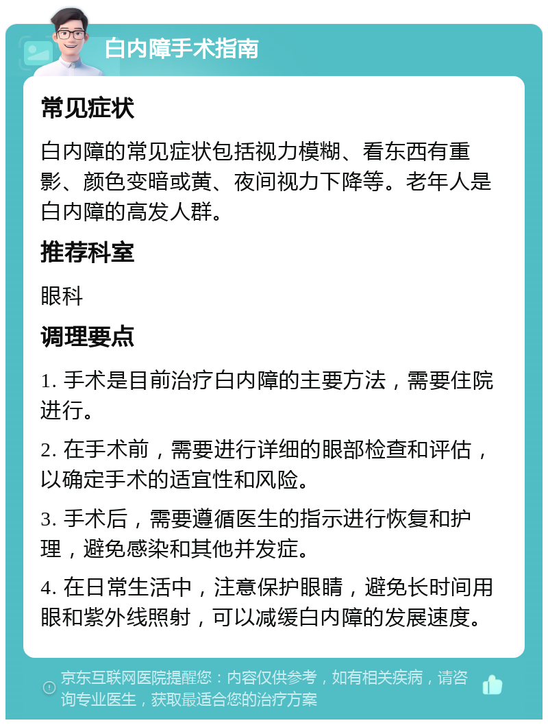 白内障手术指南 常见症状 白内障的常见症状包括视力模糊、看东西有重影、颜色变暗或黄、夜间视力下降等。老年人是白内障的高发人群。 推荐科室 眼科 调理要点 1. 手术是目前治疗白内障的主要方法，需要住院进行。 2. 在手术前，需要进行详细的眼部检查和评估，以确定手术的适宜性和风险。 3. 手术后，需要遵循医生的指示进行恢复和护理，避免感染和其他并发症。 4. 在日常生活中，注意保护眼睛，避免长时间用眼和紫外线照射，可以减缓白内障的发展速度。